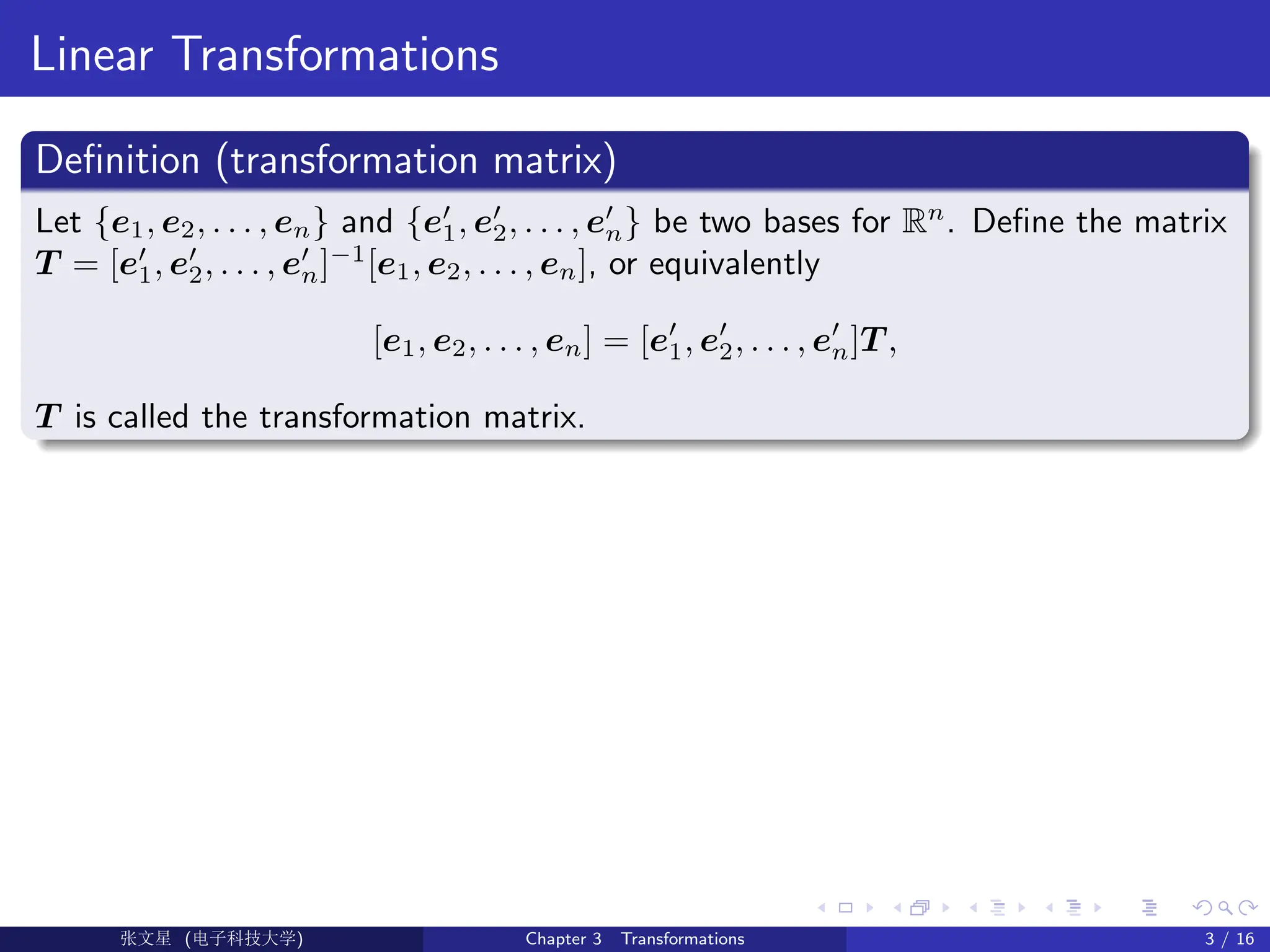 Linear Transformations
Definition (transformation matrix)
Let {e1, e2, . . . , en} and {e0
1, e0
2, . . . , e0
n} be two bases for Rn
. Define the matrix
T = [e0
1, e0
2, . . . , e0
n]−1
[e1, e2, . . . , en], or equivalently
[e1, e2, . . . , en] = [e0
1, e0
2, . . . , e0
n]T ,
T is called the transformation matrix.
Ü©( (>f‰EŒÆ) Chapter 3 Transformations 3 / 16
 