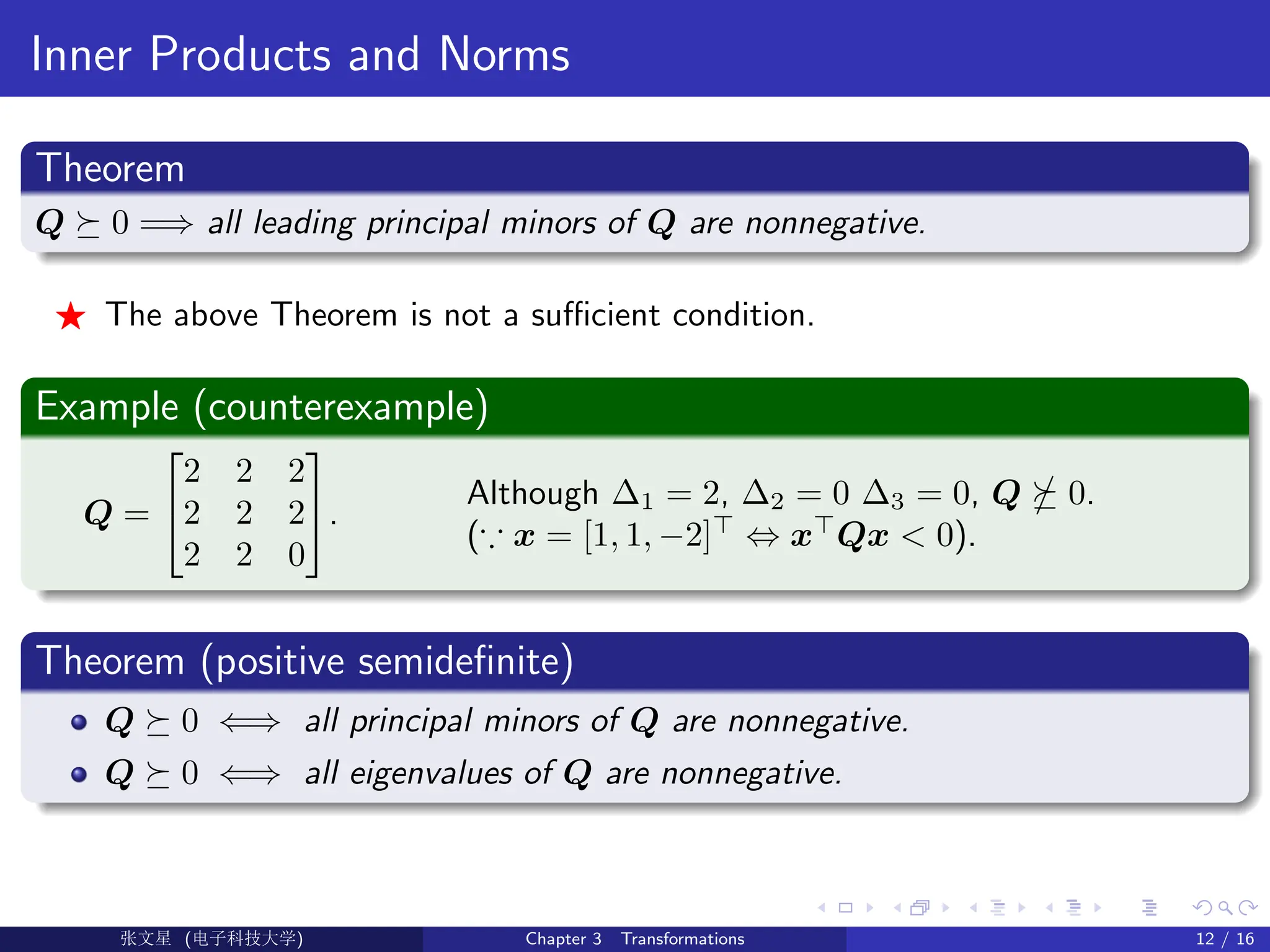 Inner Products and Norms
Theorem
Q  0 =⇒ all leading principal minors of Q are nonnegative.
F The above Theorem is not a sufficient condition.
Example (counterexample)
Q =


2 2 2
2 2 2
2 2 0

.
Although ∆1 = 2, ∆2 = 0 ∆3 = 0, Q  0.
(∵ x = [1, 1, −2]
⇔ x
Qx  0).
Theorem (positive semidefinite)
Q  0 ⇐⇒ all principal minors of Q are nonnegative.
Q  0 ⇐⇒ all eigenvalues of Q are nonnegative.
Ü©( (f‰EŒÆ) Chapter 3 Transformations 12 / 16
 