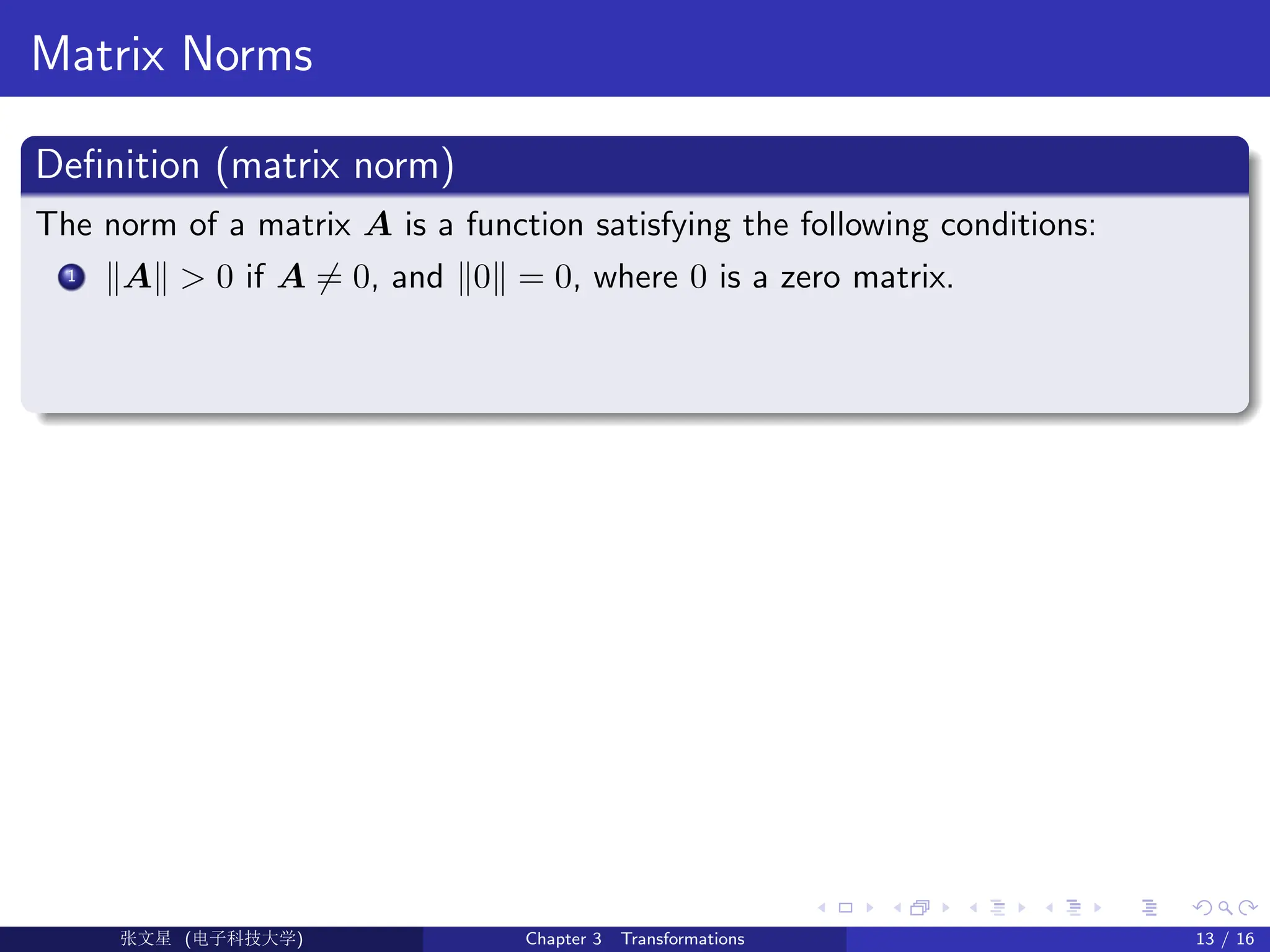 Matrix Norms
Definition (matrix norm)
The norm of a matrix A is a function satisfying the following conditions:
1 kAk  0 if A 6= 0, and k0k = 0, where 0 is a zero matrix.
Ü©( (f‰EŒÆ) Chapter 3 Transformations 13 / 16
 