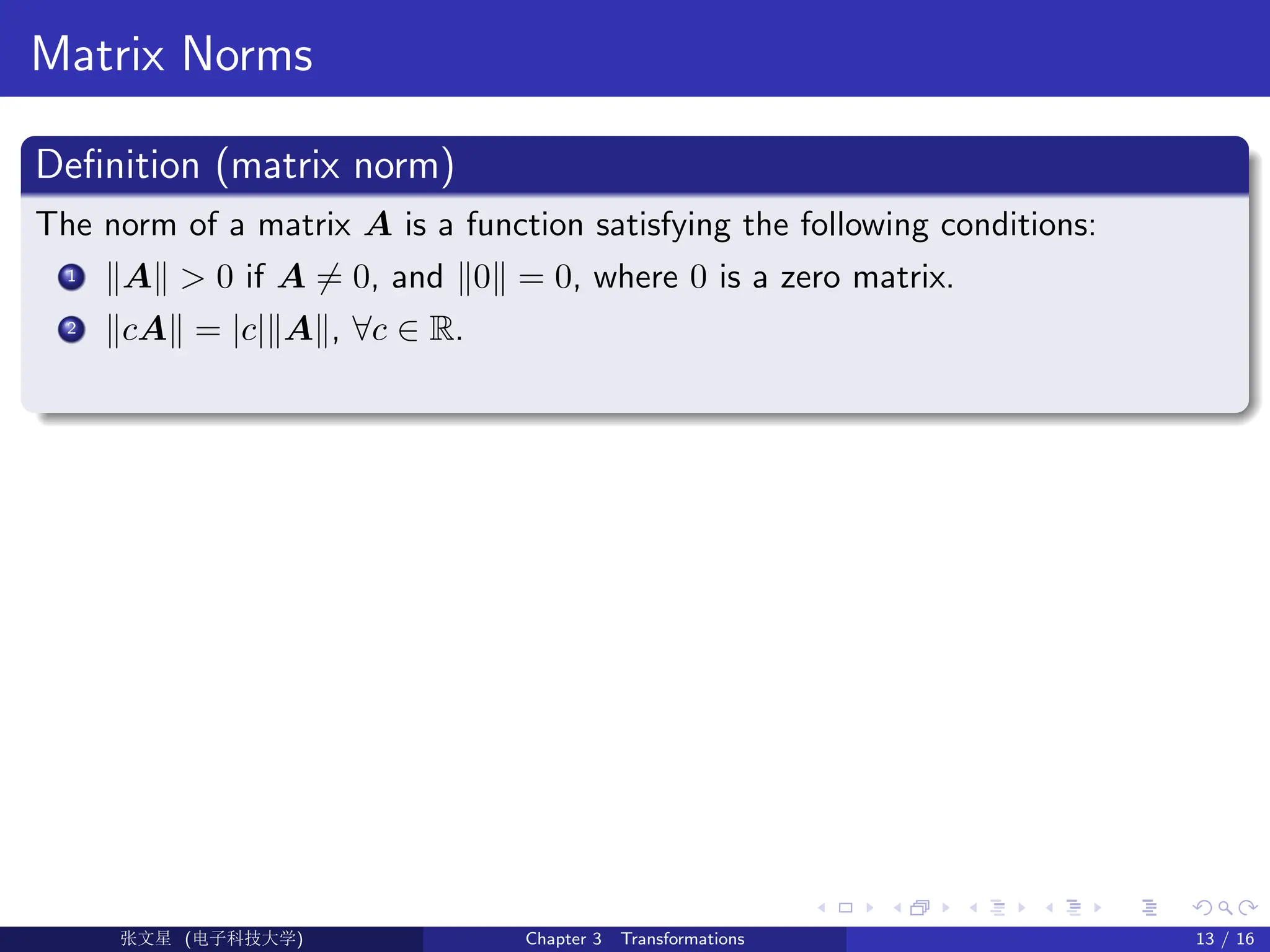 Matrix Norms
Definition (matrix norm)
The norm of a matrix A is a function satisfying the following conditions:
1 kAk  0 if A 6= 0, and k0k = 0, where 0 is a zero matrix.
2 kcAk = |c|kAk, ∀c ∈ R.
Ü©( (f‰EŒÆ) Chapter 3 Transformations 13 / 16
 