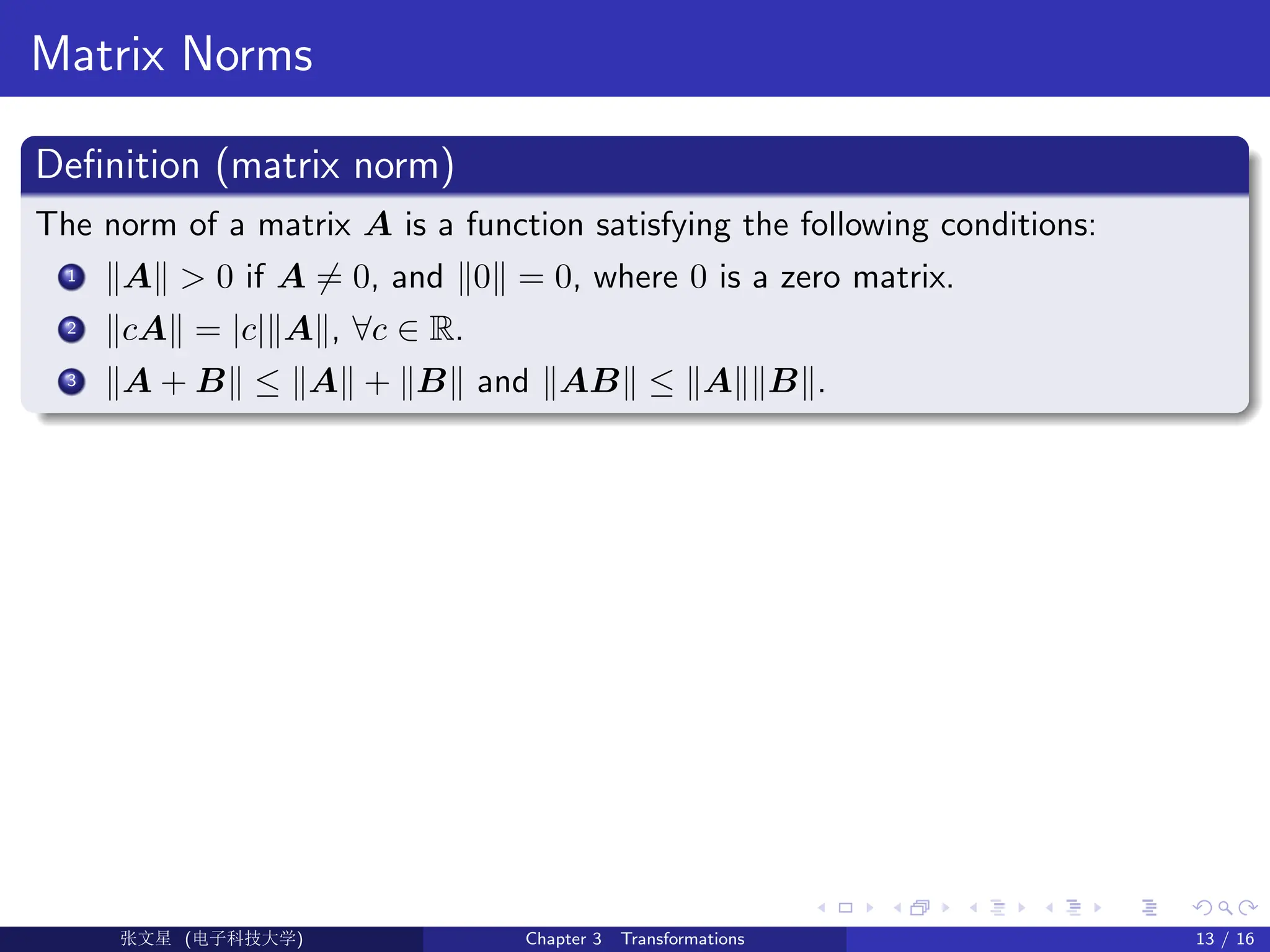 Matrix Norms
Definition (matrix norm)
The norm of a matrix A is a function satisfying the following conditions:
1 kAk  0 if A 6= 0, and k0k = 0, where 0 is a zero matrix.
2 kcAk = |c|kAk, ∀c ∈ R.
3 kA + Bk ≤ kAk + kBk and kABk ≤ kAkkBk.
Ü©( (f‰EŒÆ) Chapter 3 Transformations 13 / 16
 