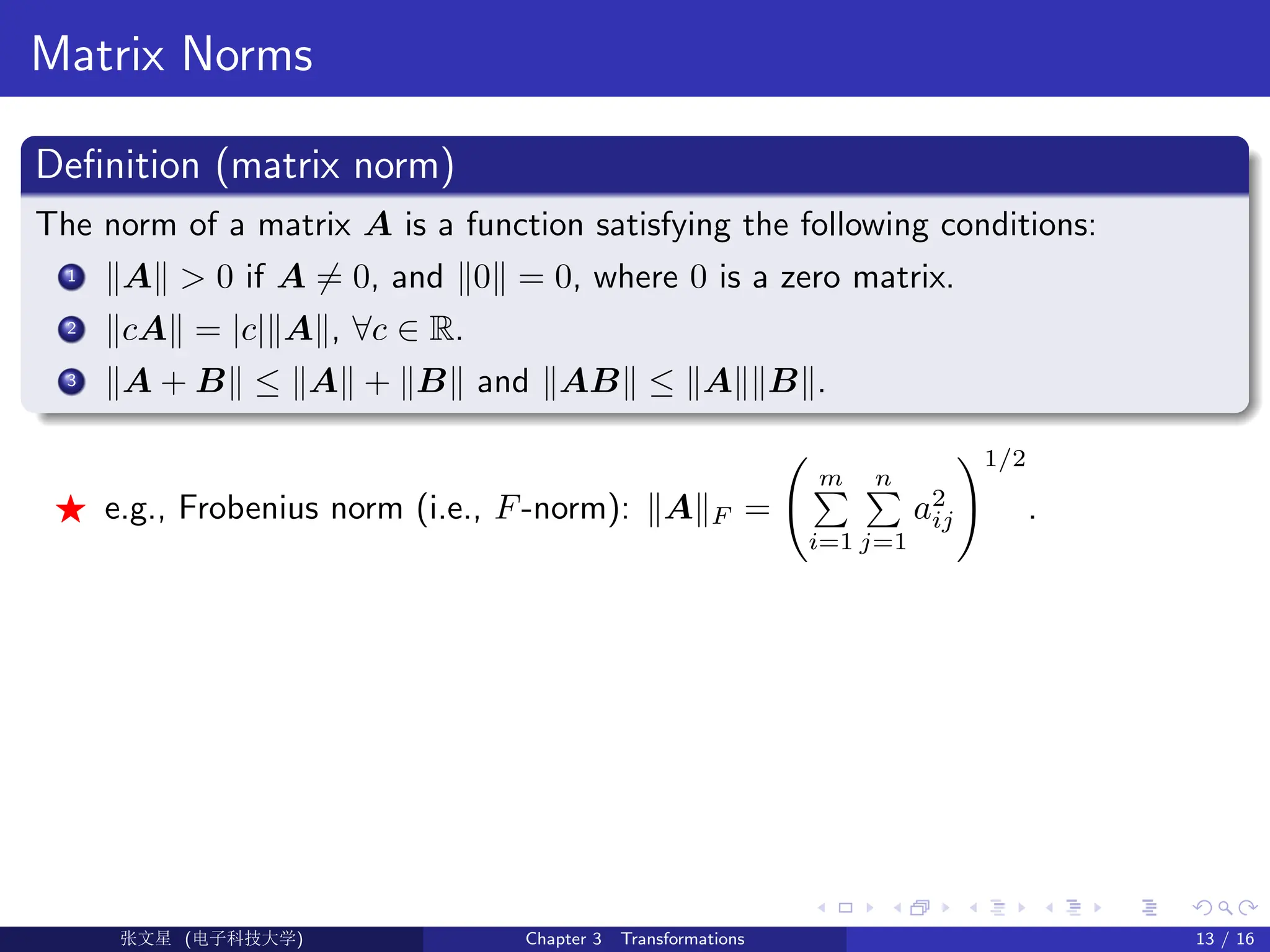 Matrix Norms
Definition (matrix norm)
The norm of a matrix A is a function satisfying the following conditions:
1 kAk  0 if A 6= 0, and k0k = 0, where 0 is a zero matrix.
2 kcAk = |c|kAk, ∀c ∈ R.
3 kA + Bk ≤ kAk + kBk and kABk ≤ kAkkBk.
F e.g., Frobenius norm (i.e., F-norm): kAkF =
m
P
i=1
n
P
j=1
a2
ij
!1/2
.
Ü©( (f‰EŒÆ) Chapter 3 Transformations 13 / 16
 
