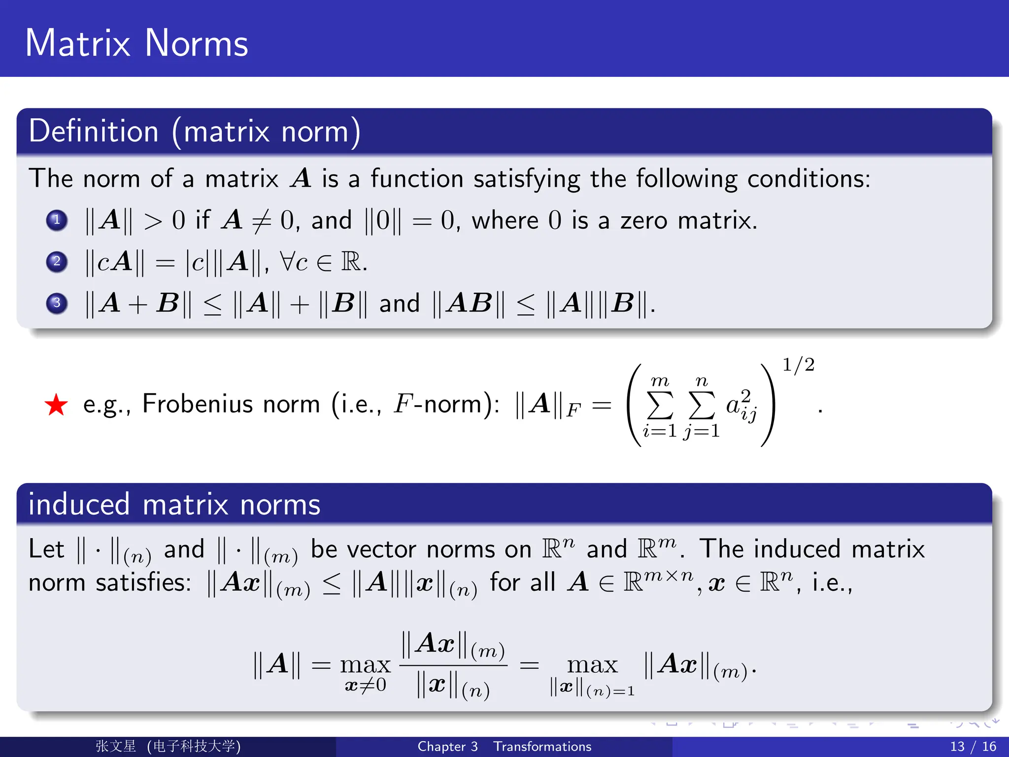 Matrix Norms
Definition (matrix norm)
The norm of a matrix A is a function satisfying the following conditions:
1 kAk  0 if A 6= 0, and k0k = 0, where 0 is a zero matrix.
2 kcAk = |c|kAk, ∀c ∈ R.
3 kA + Bk ≤ kAk + kBk and kABk ≤ kAkkBk.
F e.g., Frobenius norm (i.e., F-norm): kAkF =
m
P
i=1
n
P
j=1
a2
ij
!1/2
.
induced matrix norms
Let k · k(n) and k · k(m) be vector norms on Rn
and Rm
. The induced matrix
norm satisfies: kAxk(m) ≤ kAkkxk(n) for all A ∈ Rm×n
, x ∈ Rn
, i.e.,
kAk = max
x6=0
kAxk(m)
kxk(n)
= max
kxk(n)=1
kAxk(m).
Ü©( (f‰EŒÆ) Chapter 3 Transformations 13 / 16
 