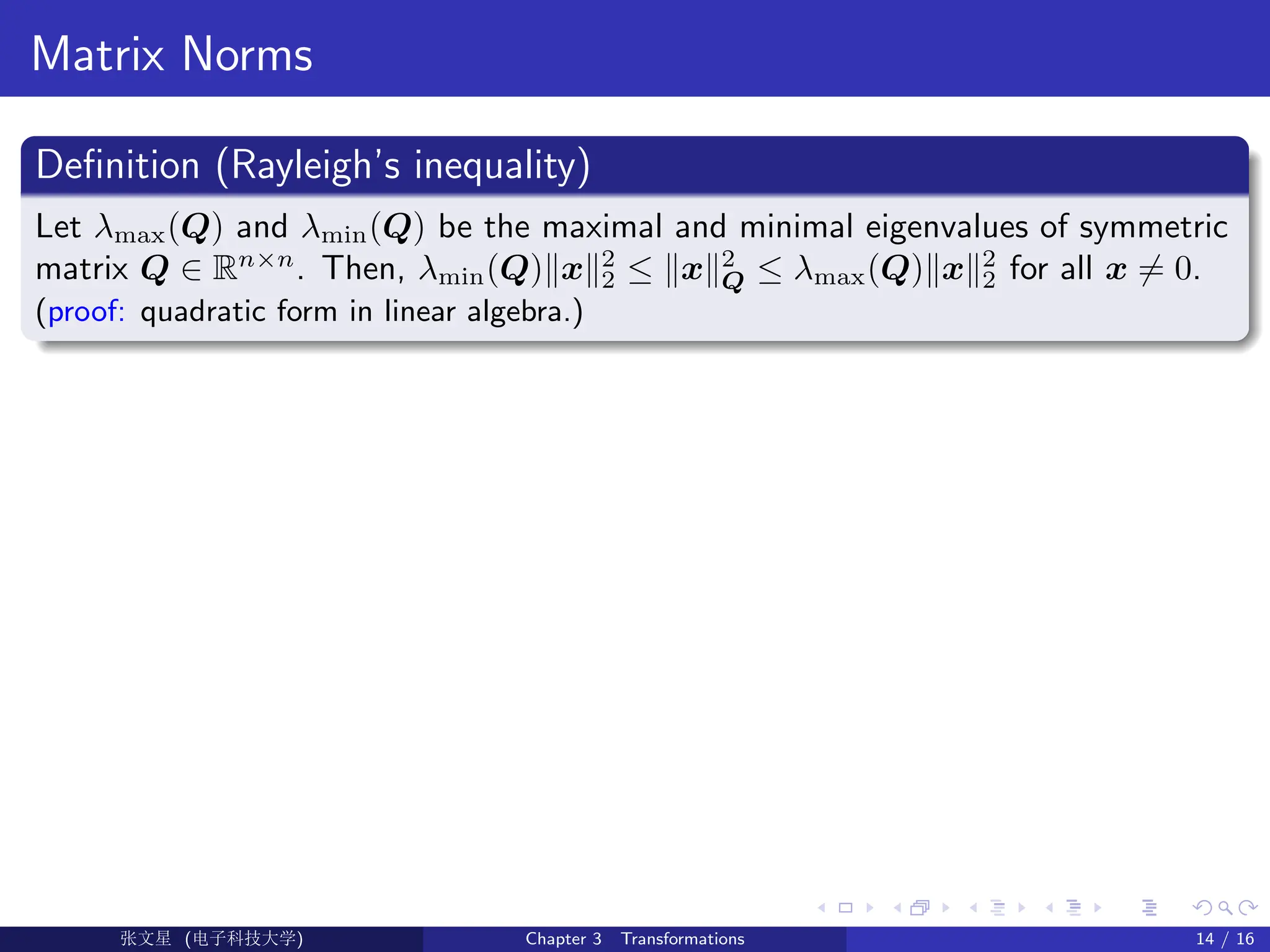 Matrix Norms
Definition (Rayleigh’s inequality)
Let λmax(Q) and λmin(Q) be the maximal and minimal eigenvalues of symmetric
matrix Q ∈ Rn×n
. Then, λmin(Q)kxk2
2 ≤ kxk2
Q ≤ λmax(Q)kxk2
2 for all x 6= 0.
(proof: quadratic form in linear algebra.)
Ü©( (f‰EŒÆ) Chapter 3 Transformations 14 / 16
 