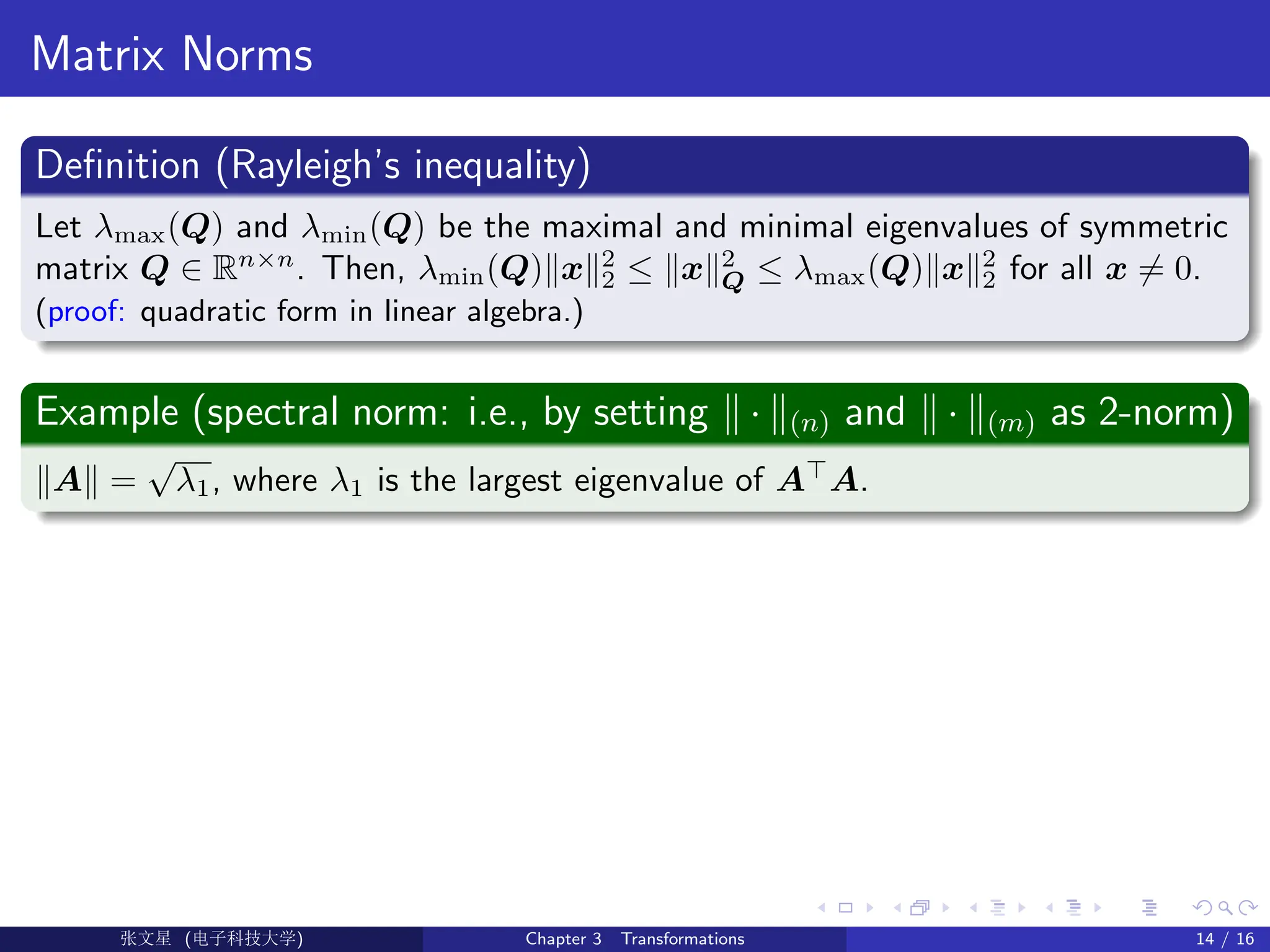 Matrix Norms
Definition (Rayleigh’s inequality)
Let λmax(Q) and λmin(Q) be the maximal and minimal eigenvalues of symmetric
matrix Q ∈ Rn×n
. Then, λmin(Q)kxk2
2 ≤ kxk2
Q ≤ λmax(Q)kxk2
2 for all x 6= 0.
(proof: quadratic form in linear algebra.)
Example (spectral norm: i.e., by setting k · k(n) and k · k(m) as 2-norm)
kAk =
√
λ1, where λ1 is the largest eigenvalue of A
A.
Ü©( (f‰EŒÆ) Chapter 3 Transformations 14 / 16
 