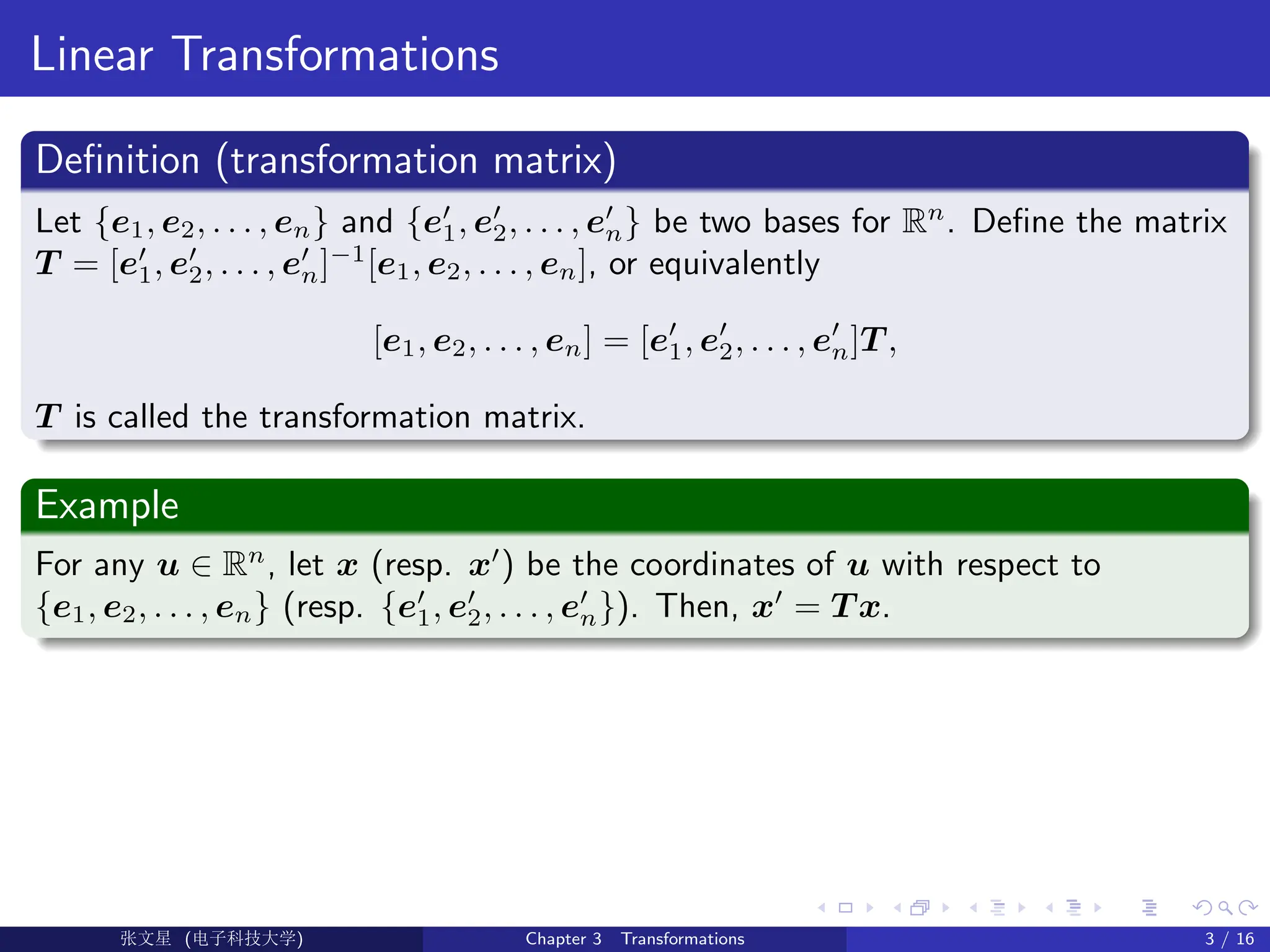 Linear Transformations
Definition (transformation matrix)
Let {e1, e2, . . . , en} and {e0
1, e0
2, . . . , e0
n} be two bases for Rn
. Define the matrix
T = [e0
1, e0
2, . . . , e0
n]−1
[e1, e2, . . . , en], or equivalently
[e1, e2, . . . , en] = [e0
1, e0
2, . . . , e0
n]T ,
T is called the transformation matrix.
Example
For any u ∈ Rn
, let x (resp. x0
) be the coordinates of u with respect to
{e1, e2, . . . , en} (resp. {e0
1, e0
2, . . . , e0
n}). Then, x0
= T x.
Ü©( (>f‰EŒÆ) Chapter 3 Transformations 3 / 16
 