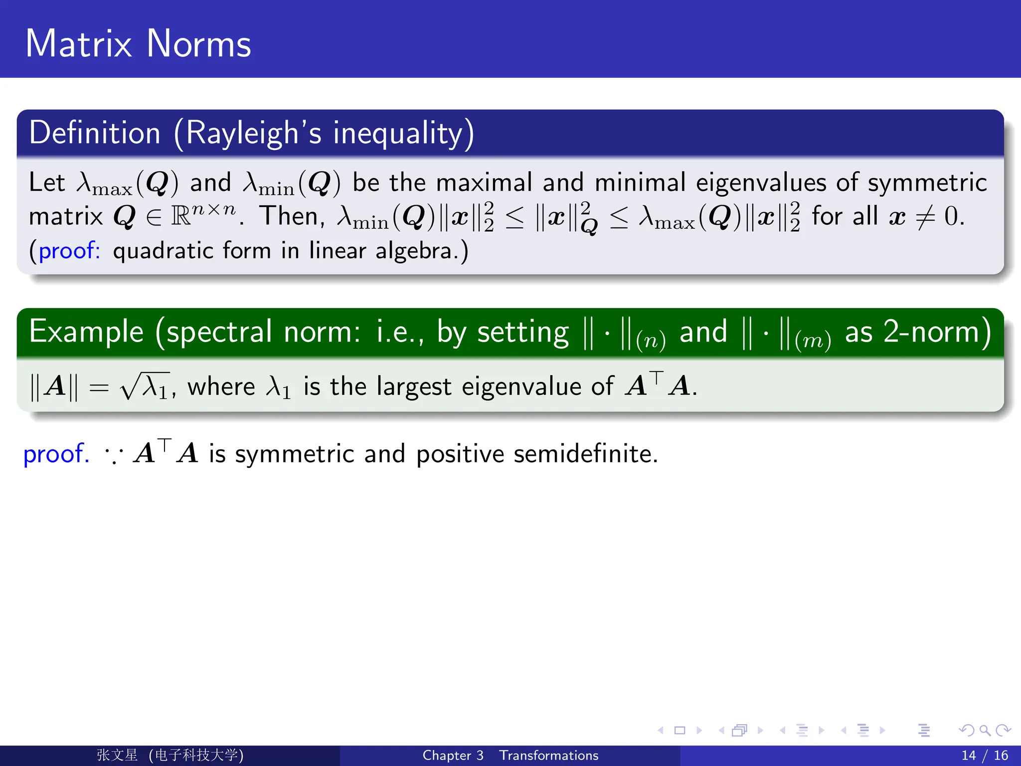 Matrix Norms
Definition (Rayleigh’s inequality)
Let λmax(Q) and λmin(Q) be the maximal and minimal eigenvalues of symmetric
matrix Q ∈ Rn×n
. Then, λmin(Q)kxk2
2 ≤ kxk2
Q ≤ λmax(Q)kxk2
2 for all x 6= 0.
(proof: quadratic form in linear algebra.)
Example (spectral norm: i.e., by setting k · k(n) and k · k(m) as 2-norm)
kAk =
√
λ1, where λ1 is the largest eigenvalue of A
A.
proof. ∵ A
A is symmetric and positive semidefinite.
Ü©( (f‰EŒÆ) Chapter 3 Transformations 14 / 16
 