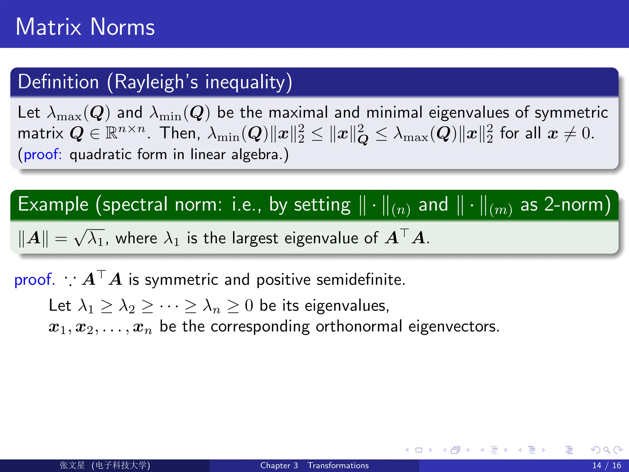 Matrix Norms
Definition (Rayleigh’s inequality)
Let λmax(Q) and λmin(Q) be the maximal and minimal eigenvalues of symmetric
matrix Q ∈ Rn×n
. Then, λmin(Q)kxk2
2 ≤ kxk2
Q ≤ λmax(Q)kxk2
2 for all x 6= 0.
(proof: quadratic form in linear algebra.)
Example (spectral norm: i.e., by setting k · k(n) and k · k(m) as 2-norm)
kAk =
√
λ1, where λ1 is the largest eigenvalue of A
A.
proof. ∵ A
A is symmetric and positive semidefinite.
Let λ1 ≥ λ2 ≥ · · · ≥ λn ≥ 0 be its eigenvalues,
x1, x2, . . . , xn be the corresponding orthonormal eigenvectors.
Ü©( (f‰EŒÆ) Chapter 3 Transformations 14 / 16
 