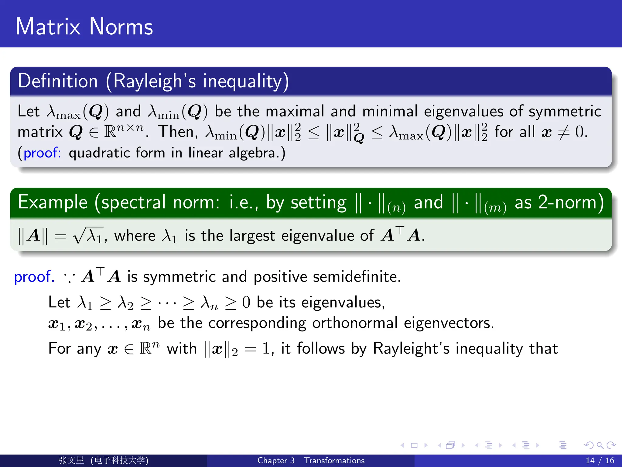 Matrix Norms
Definition (Rayleigh’s inequality)
Let λmax(Q) and λmin(Q) be the maximal and minimal eigenvalues of symmetric
matrix Q ∈ Rn×n
. Then, λmin(Q)kxk2
2 ≤ kxk2
Q ≤ λmax(Q)kxk2
2 for all x 6= 0.
(proof: quadratic form in linear algebra.)
Example (spectral norm: i.e., by setting k · k(n) and k · k(m) as 2-norm)
kAk =
√
λ1, where λ1 is the largest eigenvalue of A
A.
proof. ∵ A
A is symmetric and positive semidefinite.
Let λ1 ≥ λ2 ≥ · · · ≥ λn ≥ 0 be its eigenvalues,
x1, x2, . . . , xn be the corresponding orthonormal eigenvectors.
For any x ∈ Rn
with kxk2 = 1, it follows by Rayleight’s inequality that
Ü©( (f‰EŒÆ) Chapter 3 Transformations 14 / 16
 