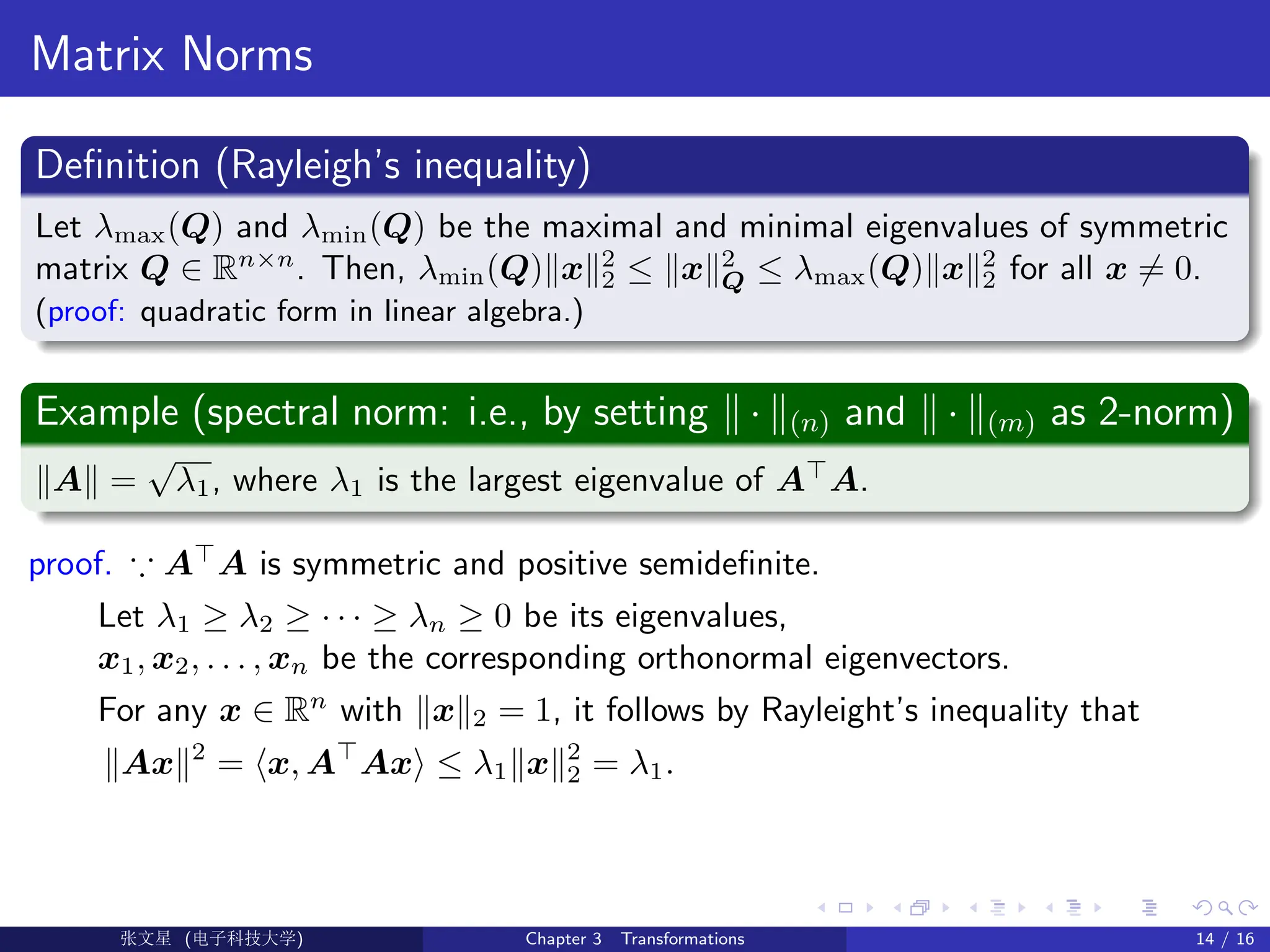 Matrix Norms
Definition (Rayleigh’s inequality)
Let λmax(Q) and λmin(Q) be the maximal and minimal eigenvalues of symmetric
matrix Q ∈ Rn×n
. Then, λmin(Q)kxk2
2 ≤ kxk2
Q ≤ λmax(Q)kxk2
2 for all x 6= 0.
(proof: quadratic form in linear algebra.)
Example (spectral norm: i.e., by setting k · k(n) and k · k(m) as 2-norm)
kAk =
√
λ1, where λ1 is the largest eigenvalue of A
A.
proof. ∵ A
A is symmetric and positive semidefinite.
Let λ1 ≥ λ2 ≥ · · · ≥ λn ≥ 0 be its eigenvalues,
x1, x2, . . . , xn be the corresponding orthonormal eigenvectors.
For any x ∈ Rn
with kxk2 = 1, it follows by Rayleight’s inequality that
kAxk2
= hx, A
Axi ≤ λ1kxk2
2 = λ1.
Ü©( (f‰EŒÆ) Chapter 3 Transformations 14 / 16
 