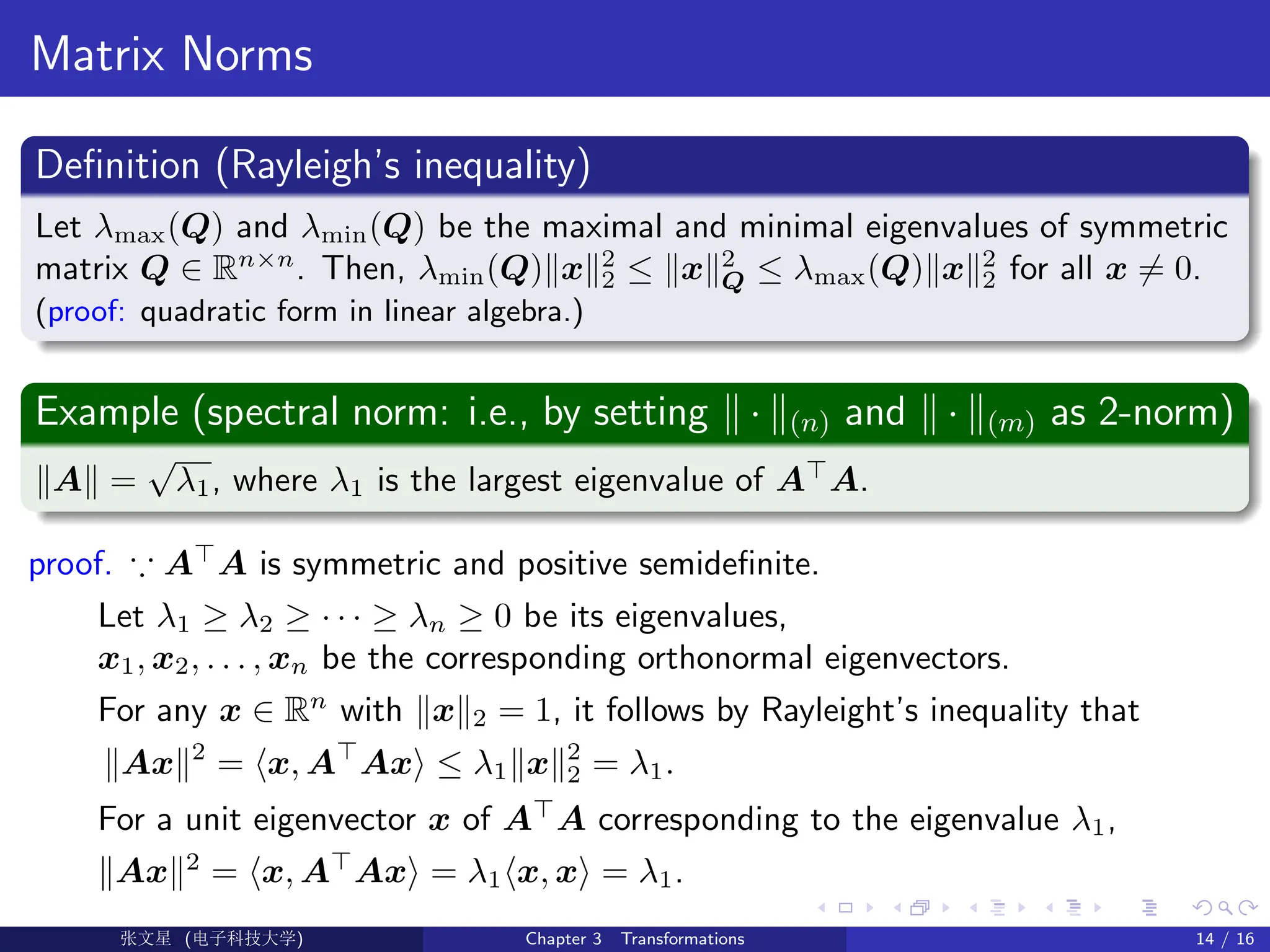 Matrix Norms
Definition (Rayleigh’s inequality)
Let λmax(Q) and λmin(Q) be the maximal and minimal eigenvalues of symmetric
matrix Q ∈ Rn×n
. Then, λmin(Q)kxk2
2 ≤ kxk2
Q ≤ λmax(Q)kxk2
2 for all x 6= 0.
(proof: quadratic form in linear algebra.)
Example (spectral norm: i.e., by setting k · k(n) and k · k(m) as 2-norm)
kAk =
√
λ1, where λ1 is the largest eigenvalue of A
A.
proof. ∵ A
A is symmetric and positive semidefinite.
Let λ1 ≥ λ2 ≥ · · · ≥ λn ≥ 0 be its eigenvalues,
x1, x2, . . . , xn be the corresponding orthonormal eigenvectors.
For any x ∈ Rn
with kxk2 = 1, it follows by Rayleight’s inequality that
kAxk2
= hx, A
Axi ≤ λ1kxk2
2 = λ1.
For a unit eigenvector x of A
A corresponding to the eigenvalue λ1,
kAxk2
= hx, A
Axi = λ1hx, xi = λ1.
Ü©( (f‰EŒÆ) Chapter 3 Transformations 14 / 16
 