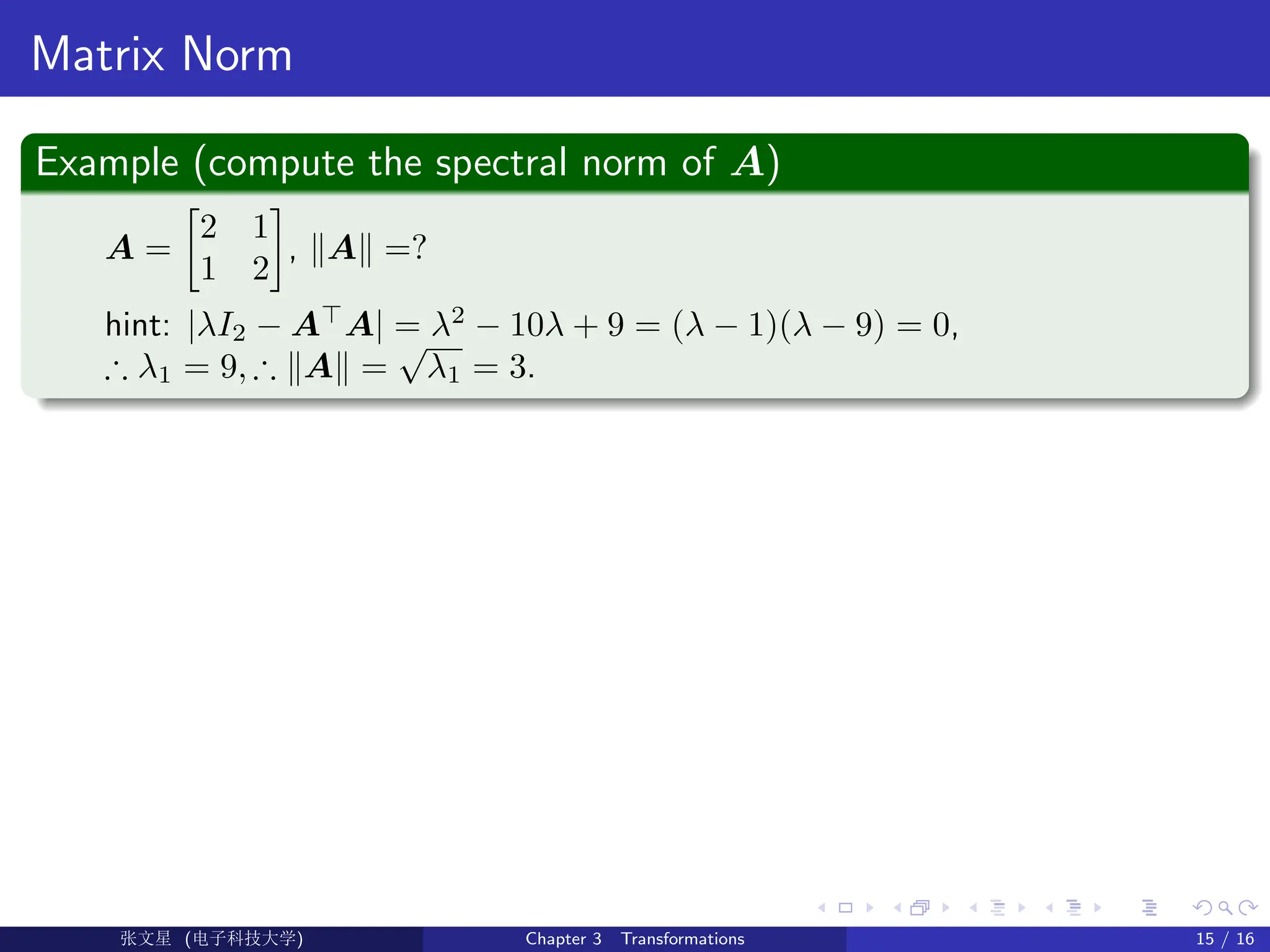 Matrix Norm
Example (compute the spectral norm of A)
A =

2 1
1 2

, kAk =?
hint: |λI2 − A
A| = λ2
− 10λ + 9 = (λ − 1)(λ − 9) = 0,
∴ λ1 = 9, ∴ kAk =
√
λ1 = 3.
Ü©( (f‰EŒÆ) Chapter 3 Transformations 15 / 16
 
