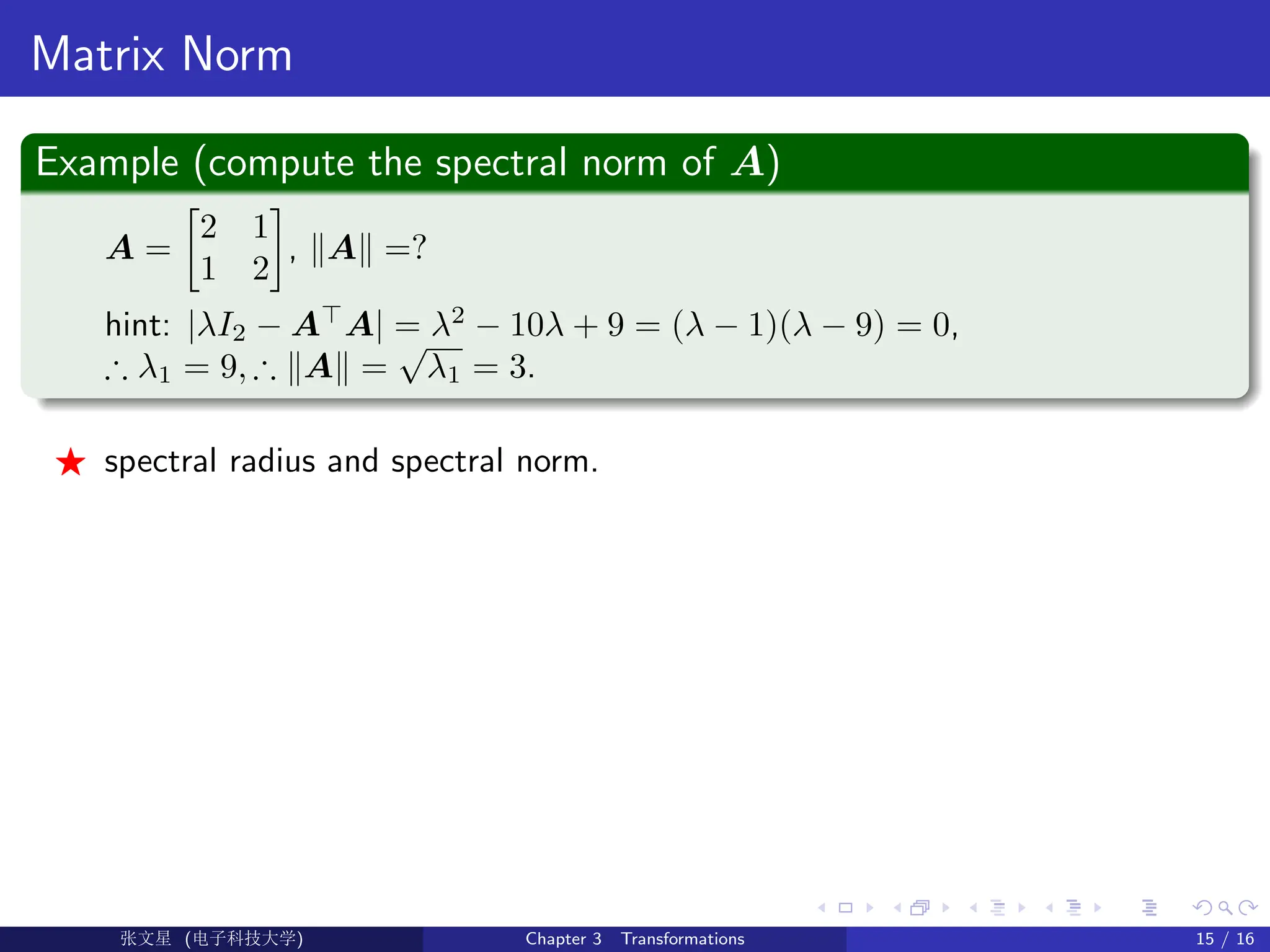 Matrix Norm
Example (compute the spectral norm of A)
A =

2 1
1 2

, kAk =?
hint: |λI2 − A
A| = λ2
− 10λ + 9 = (λ − 1)(λ − 9) = 0,
∴ λ1 = 9, ∴ kAk =
√
λ1 = 3.
F spectral radius and spectral norm.
Ü©( (f‰EŒÆ) Chapter 3 Transformations 15 / 16
 