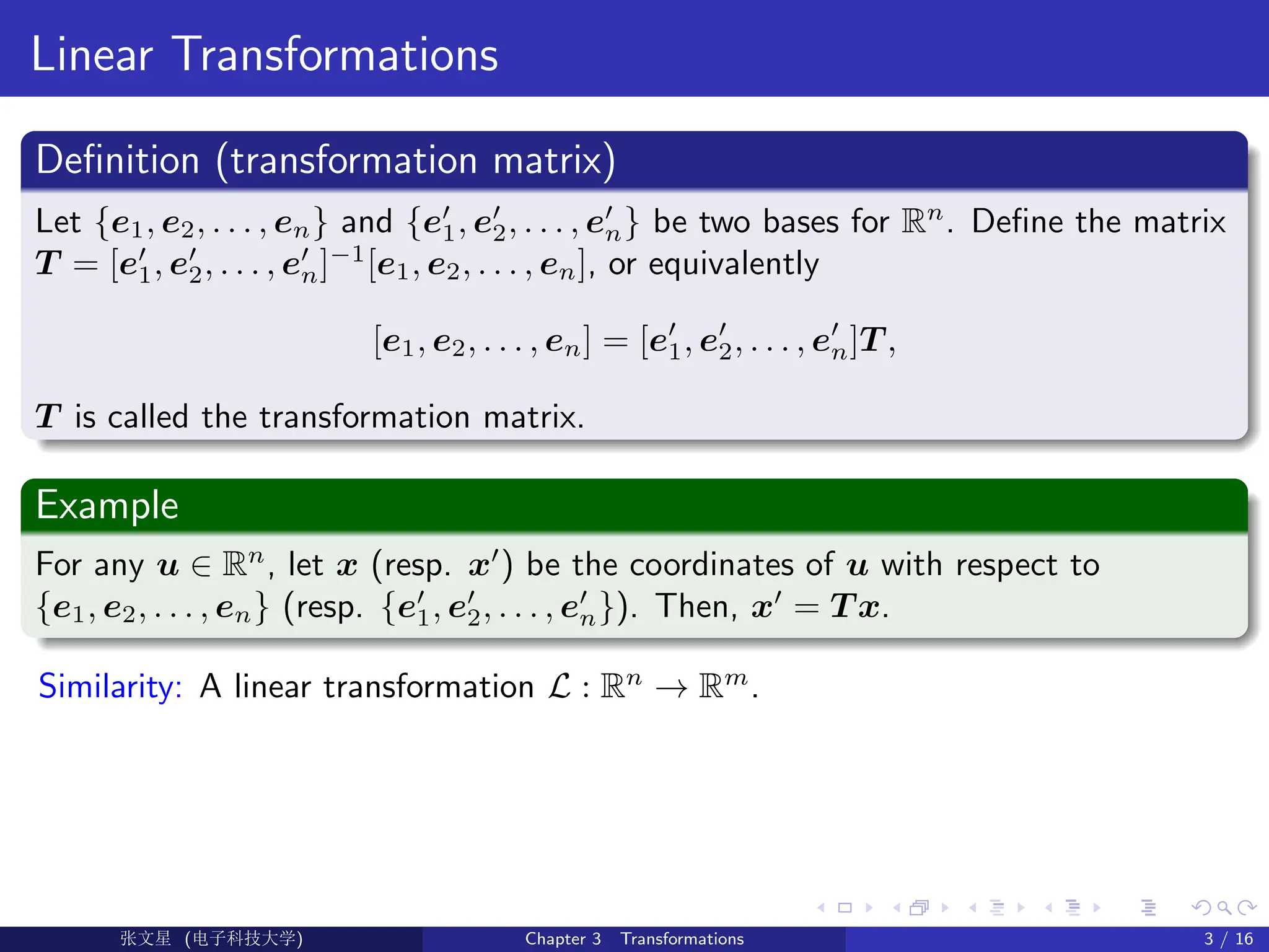 Linear Transformations
Definition (transformation matrix)
Let {e1, e2, . . . , en} and {e0
1, e0
2, . . . , e0
n} be two bases for Rn
. Define the matrix
T = [e0
1, e0
2, . . . , e0
n]−1
[e1, e2, . . . , en], or equivalently
[e1, e2, . . . , en] = [e0
1, e0
2, . . . , e0
n]T ,
T is called the transformation matrix.
Example
For any u ∈ Rn
, let x (resp. x0
) be the coordinates of u with respect to
{e1, e2, . . . , en} (resp. {e0
1, e0
2, . . . , e0
n}). Then, x0
= T x.
Similarity: A linear transformation L : Rn
→ Rm
.
Ü©( (>f‰EŒÆ) Chapter 3 Transformations 3 / 16
 