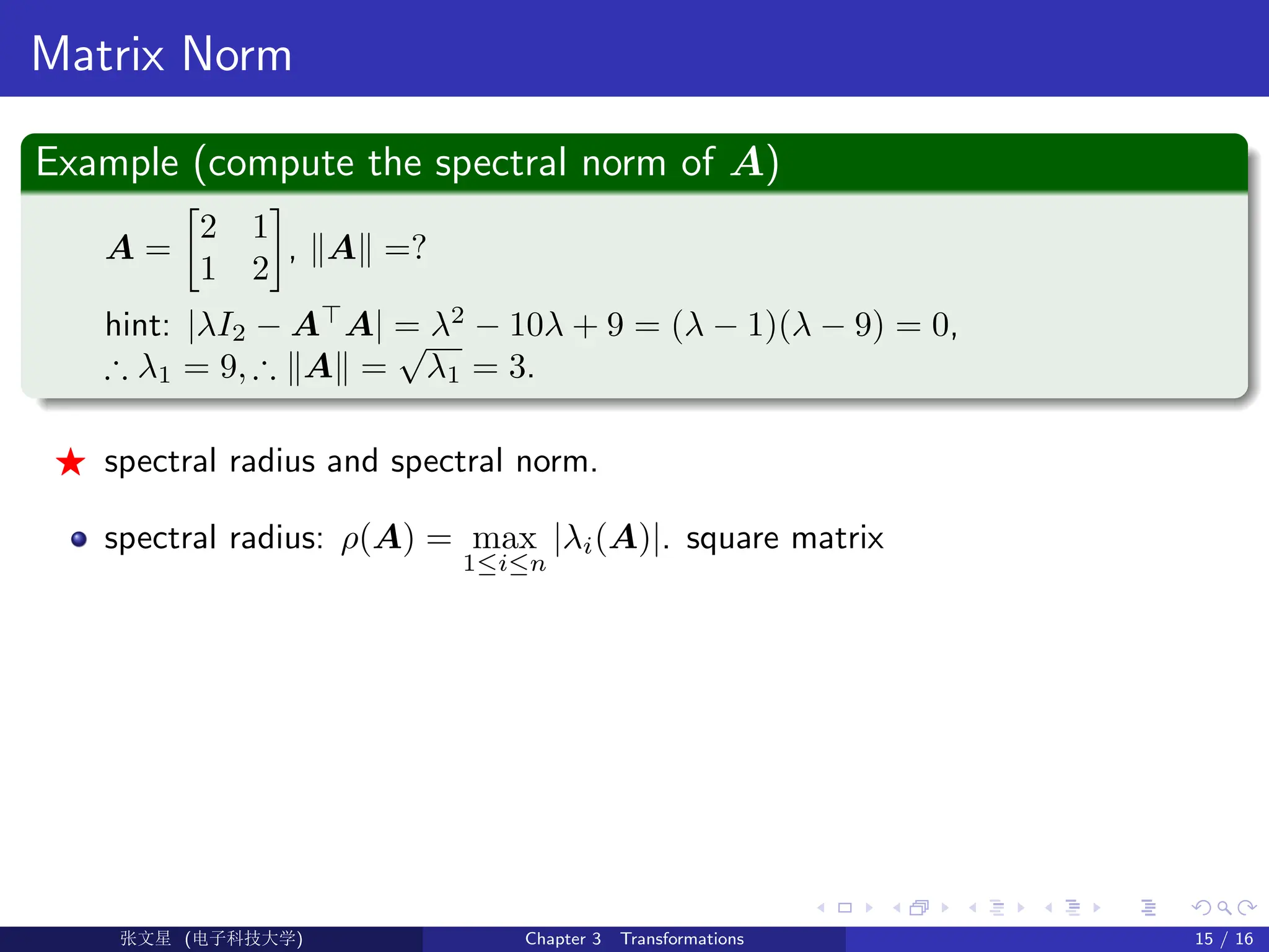 Matrix Norm
Example (compute the spectral norm of A)
A =

2 1
1 2

, kAk =?
hint: |λI2 − A
A| = λ2
− 10λ + 9 = (λ − 1)(λ − 9) = 0,
∴ λ1 = 9, ∴ kAk =
√
λ1 = 3.
F spectral radius and spectral norm.
spectral radius: ρ(A) = max
1≤i≤n
|λi(A)|. square matrix
Ü©( (f‰EŒÆ) Chapter 3 Transformations 15 / 16
 