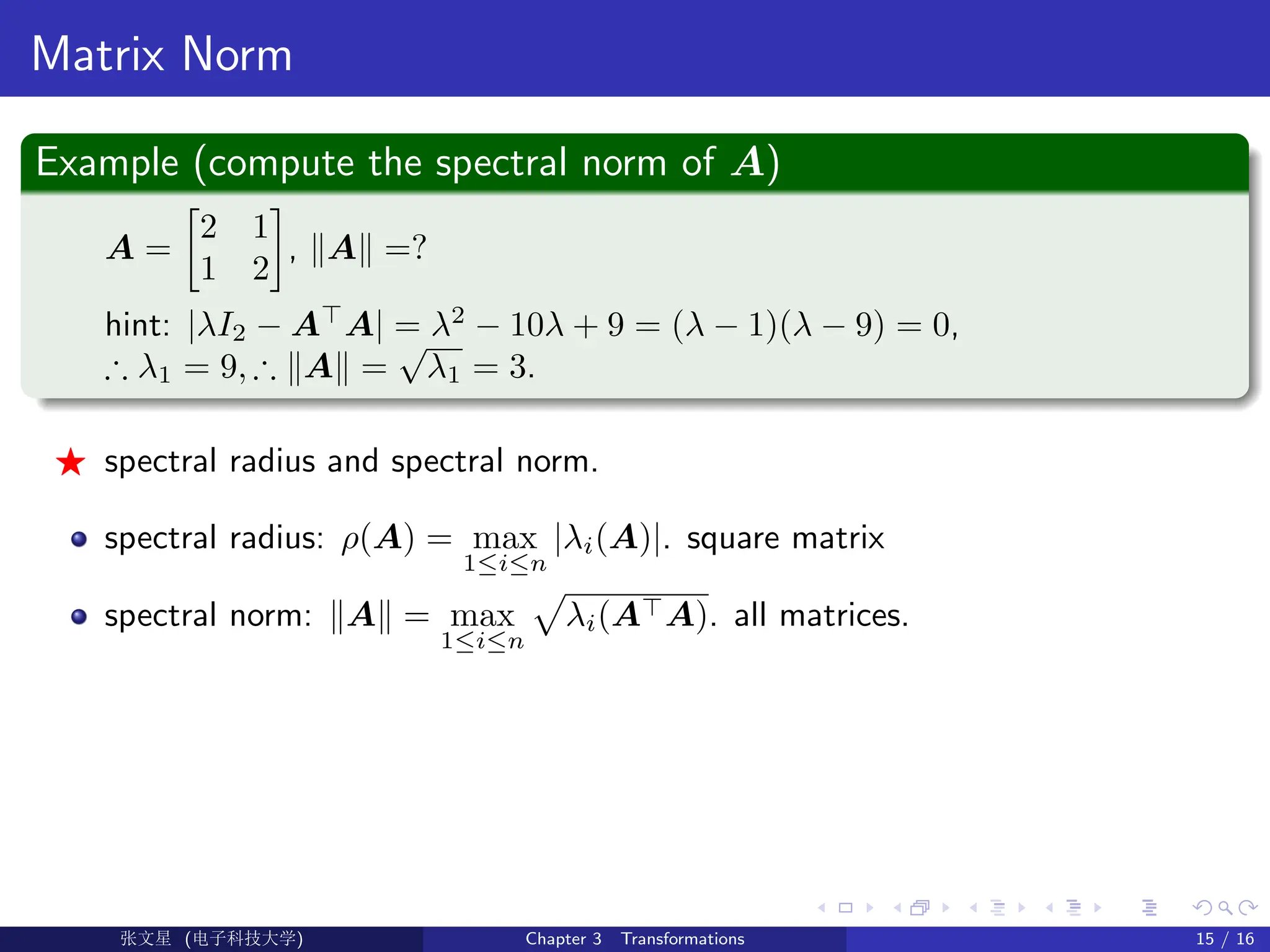 Matrix Norm
Example (compute the spectral norm of A)
A =

2 1
1 2

, kAk =?
hint: |λI2 − A
A| = λ2
− 10λ + 9 = (λ − 1)(λ − 9) = 0,
∴ λ1 = 9, ∴ kAk =
√
λ1 = 3.
F spectral radius and spectral norm.
spectral radius: ρ(A) = max
1≤i≤n
|λi(A)|. square matrix
spectral norm: kAk = max
1≤i≤n
p
λi(AA). all matrices.
Ü©( (f‰EŒÆ) Chapter 3 Transformations 15 / 16
 