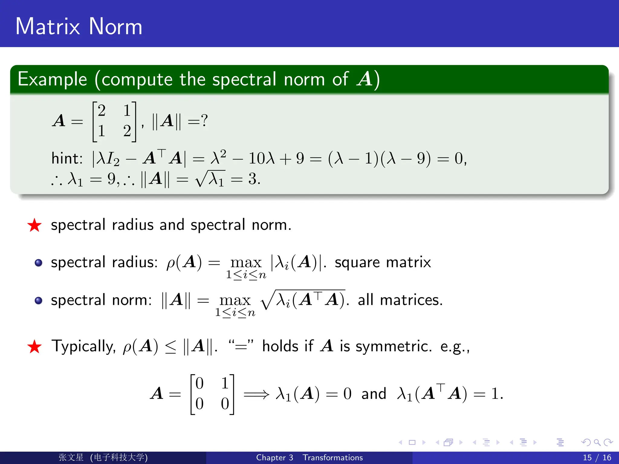 Matrix Norm
Example (compute the spectral norm of A)
A =

2 1
1 2

, kAk =?
hint: |λI2 − A
A| = λ2
− 10λ + 9 = (λ − 1)(λ − 9) = 0,
∴ λ1 = 9, ∴ kAk =
√
λ1 = 3.
F spectral radius and spectral norm.
spectral radius: ρ(A) = max
1≤i≤n
|λi(A)|. square matrix
spectral norm: kAk = max
1≤i≤n
p
λi(AA). all matrices.
F Typically, ρ(A) ≤ kAk. “=” holds if A is symmetric. e.g.,
A =

0 1
0 0

=⇒ λ1(A) = 0 and λ1(A
A) = 1.
Ü©( (f‰EŒÆ) Chapter 3 Transformations 15 / 16
 