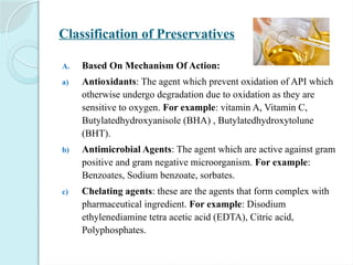 Classification of Preservatives
A. Based On Mechanism Of Action:
a) Antioxidants: The agent which prevent oxidation of API which
otherwise undergo degradation due to oxidation as they are
sensitive to oxygen. For example: vitamin A, Vitamin C,
Butylatedhydroxyanisole (BHA) , Butylatedhydroxytolune
(BHT).
b) Antimicrobial Agents: The agent which are active against gram
positive and gram negative microorganism. For example:
Benzoates, Sodium benzoate, sorbates.
c) Chelating agents: these are the agents that form complex with
pharmaceutical ingredient. For example: Disodium
ethylenediamine tetra acetic acid (EDTA), Citric acid,
Polyphosphates.
 