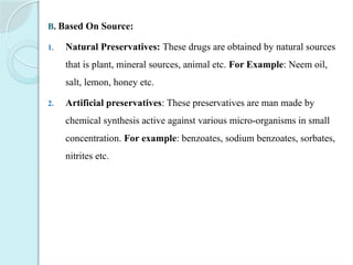 B. Based On Source:
1. Natural Preservatives: These drugs are obtained by natural sources
that is plant, mineral sources, animal etc. For Example: Neem oil,
salt, lemon, honey etc.
2. Artificial preservatives: These preservatives are man made by
chemical synthesis active against various micro-organisms in small
concentration. For example: benzoates, sodium benzoates, sorbates,
nitrites etc.
 