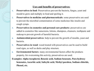 Uses and benefits of preservatives:
1. Preservatives in food: Preservatives prevent the bacteria, fungus, yeast and
mould to grow and multiply in food and spoiling it.
2. Preservatives in medicine and pharmaceuticals: some preservative are used
to prevent the microbial contamination of some medicines like insulin and
cough syrups.
3. Preservatives in cosmetics and personal care products: preservatives are
added in cosmetics like sunscreens, lotions, shampoos, cleansers, toothpaste and
makeup to prevent growth of harmful bacteria.
4. Antimicrobial preservatives: help to prevent the growth of moulds, yeast and
bacteria.
5. Preservatives in wood: wood treated with preservatives can be used to build
road signs, as well as decks and play structure.
6. Environmental factors: many environmental factors affect the products
property, for overcoming this activity, preservatives are used.
Examples: Alpha tocopherol, Benzoic acid, Sodium benzoate, Para hydroxy
benzoates, Ascorbic acid, Salicylic acid, Methyl paraben, Sodium chloride,
Phenol, etc.
 
