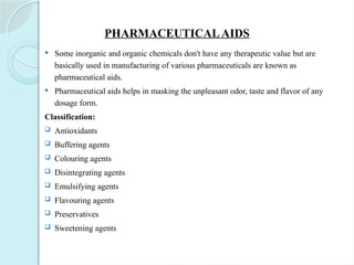 PHARMACEUTICALAIDS
 Some inorganic and organic chemicals don't have any therapeutic value but are
basically used in manufacturing of various pharmaceuticals are known as
pharmaceutical aids.
 Pharmaceutical aids helps in masking the unpleasant odor, taste and flavor of any
dosage form.
Classification:
 Antioxidants
 Buffering agents
 Colouring agents
 Disintegrating agents
 Emulsifying agents
 Flavouring agents
 Preservatives
 Sweetening agents
 