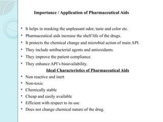 Importance / Application of Pharmaceutical Aids
 It helps in masking the unpleasant odor, taste and color etc.
 Pharmaceutical aids increase the shelf life of the drugs.
 It protects the chemical change and microbial action of main API.
 They include antibacterial agents and antioxidants.
 They improve the patient compliance.
 They enhance API’s bioavailability.
Ideal Characteristics of Pharmaceutical Aids
 Non reactive and inert
 Non-toxic
 Chemically stable
 Cheap and easily available
 Efficient with respect to its use
 Does not change chemical nature of the drug.
 