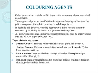 COLOURING AGENTS
 Colouring agents are mainly used to improve the appearance of pharmaceutical
dosage form.
 These agents helps in the identification during manufacturing and increase the
patient acceptance towards the pharmaceutical dosage form.
 In pediatric and geriatrics, coloring agents play a major role and attract the
consumer by providing the aesthetic appearance to dosage form.
 All colouring agents used in pharmaceutical formulations must be approved and
certified by FDA as per D&C Act 1940.
Types of colouring agents
A. Natural Colours: They are obtained from animals, plants and minerals.
1. Animal Colours: They are obtained from animal sources. Example: Tyrian
Blue, Carminic acid etc.
2. Plant Colours: These are obtained through extraction. Example: indigo,
carotenoids, chlorophyll.
3. Minerals: These are pigments used in cosmetics, lotions. Example: Titanium
dioxide, yellow and red iron oxides
 
