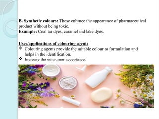 B. Synthetic colours: These enhance the appearance of pharmaceutical
product without being toxic.
Example: Coal tar dyes, caramel and lake dyes.
Uses/applications of colouring agent:
 Colouring agents provide the suitable colour to formulation and
helps in the identification.
 Increase the consumer acceptance.
 