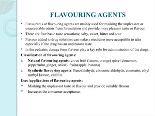 FLAVOURING AGENTS
 Flavourants or flavouring agents are mainly used for masking the unpleasant or
unacceptable odour from formulation and provide more pleasant taste or flavour.
 There are four basic taste sensations; salty, sweet, bitter and sour.
 Flavour added to drug solutions can make a medicine more acceptable to take
especially if the drug has an unpleasant taste.
 In the pediatric dosage form flavour play a key role for administration of the drugs.
Classification of flavouring agents:
1. Natural flavouring agents: citrus fruit (lemon, orange) spice (cinnamon,
peppermint, ginger, onion), fruits(apple, banana)
2. Synthetic flavouring agents: Benzaldehyde, cinnamic aldehyde, coumarin, ethyl
methyl ketone, vanillin.
Uses /applications of flavouring agents:
 Masking the unpleasant taste or flavour and provide suitable flavour
 Increases the consumer acceptance.
 