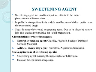 SWEETENING AGENT
 Sweetening agent are used to impart sweet taste to the bitter
pharmaceutical formulation.
 In pediatric dosage form its is widely used because children prefer more
the sweetening drugs.
 Sugar is most widely used sweetening agent. Due to its viscosity nature
it is also used as preservative for liquid preparation.
Classification of sweetening agents
1. Natural sweetening agent: Glucose, Fructose, Sucrose, Dextrose,
Sorbitol, Mannitol.
2. Artificial sweetening agent: Sucralose, Aspartame, Saccharin.
Uses/applications of sweetening agents:
 Sweetening agent masking the undesirable or bitter taste.
 Increase the consumer acceptance.
 