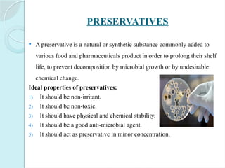 PRESERVATIVES
 A preservative is a natural or synthetic substance commonly added to
various food and pharmaceuticals product in order to prolong their shelf
life, to prevent decomposition by microbial growth or by undesirable
chemical change.
Ideal properties of preservatives:
1) It should be non-irritant.
2) It should be non-toxic.
3) It should have physical and chemical stability.
4) It should be a good anti-microbial agent.
5) It should act as preservative in minor concentration.
 