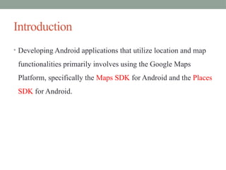 Introduction
• Developing Android applications that utilize location and map
functionalities primarily involves using the Google Maps
Platform, specifically the Maps SDK for Android and the Places
SDK for Android.
 
