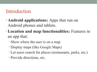 Introduction
• Android applications: Apps that run on
Android phones and tablets.
• Location and map functionalities: Features in
an app that:
• Show where the user is on a map
• Display maps (like Google Maps)
• Let users search for places (restaurants, parks, etc.)
• Provide directions, etc.
 