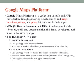 Google Maps Platform:
• Google Maps Platform is a collection of tools and APIs
provided by Google, allowing developers to add maps,
locations, routes, and place information in their apps.
• SDK (Software Development Kit): A collection of code
libraries, tools, and documentation that helps developers add
specific features to apps.
• The two main SDKs are:
• Maps SDK for Android
• Lets your app show interactive maps.
• You can add markers, draw lines, show user's current location, etc.
• Places SDK for Android
• Lets your app search for places (like stores, landmarks, addresses).
• Provides details about places (name, address, business hours, ratings, etc.).
• Can suggest places as the user types (autocomplete).
 