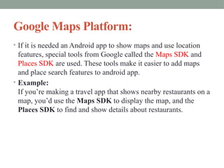 Google Maps Platform:
• If it is needed an Android app to show maps and use location
features, special tools from Google called the Maps SDK and
Places SDK are used. These tools make it easier to add maps
and place search features to android app.
• Example:
If you’re making a travel app that shows nearby restaurants on a
map, you’d use the Maps SDK to display the map, and the
Places SDK to find and show details about restaurants.
 