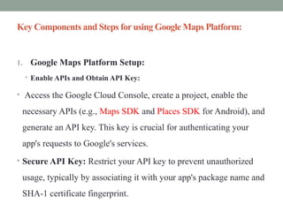 Key Components and Steps for using Google Maps Platform:
1. Google Maps Platform Setup:
• Enable APIs and Obtain API Key:
• Access the Google Cloud Console, create a project, enable the
necessary APIs (e.g., Maps SDK and Places SDK for Android), and
generate an API key. This key is crucial for authenticating your
app's requests to Google's services.
• Secure API Key: Restrict your API key to prevent unauthorized
usage, typically by associating it with your app's package name and
SHA-1 certificate fingerprint.
 