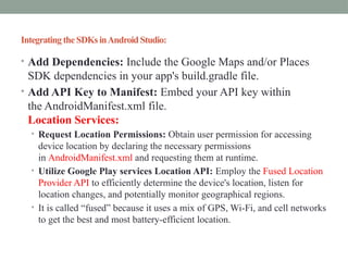 IntegratingtheSDKsinAndroid Studio:
• Add Dependencies: Include the Google Maps and/or Places
SDK dependencies in your app's build.gradle file.
• Add API Key to Manifest: Embed your API key within
the AndroidManifest.xml file.
Location Services:
• Request Location Permissions: Obtain user permission for accessing
device location by declaring the necessary permissions
in AndroidManifest.xml and requesting them at runtime.
• Utilize Google Play services Location API: Employ the Fused Location
Provider API to efficiently determine the device's location, listen for
location changes, and potentially monitor geographical regions.
• It is called “fused” because it uses a mix of GPS, Wi-Fi, and cell networks
to get the best and most battery-efficient location.
 