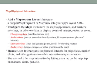 Map Display andInteraction:
• Add a Map to your Layout: Integrate
a SupportMapFragment or MapView into your app's layout XML.
• Configure the Map: Customize the map's appearance, add markers,
polylines, or other overlays to display points of interest, routes, or areas.
• Change map type (satellite, terrain, etc.)
• Add markers (pins or icons that show locations, like restaurants or places of
interest)
• Draw polylines (lines that connect points, useful for showing routes)
• Add overlays (shapes, images, or other graphics on the map)
• Handle User Interactions: Implement listeners for map clicks, marker
clicks, and other gestures to enable interactive map experiences.
• You can make the map interactive by letting users tap on the map, tap
on markers, zoom, pan, etc.
 