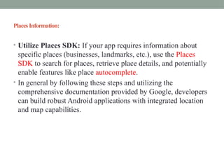 PlacesInformation:
• Utilize Places SDK: If your app requires information about
specific places (businesses, landmarks, etc.), use the Places
SDK to search for places, retrieve place details, and potentially
enable features like place autocomplete.
• In general by following these steps and utilizing the
comprehensive documentation provided by Google, developers
can build robust Android applications with integrated location
and map capabilities.
 