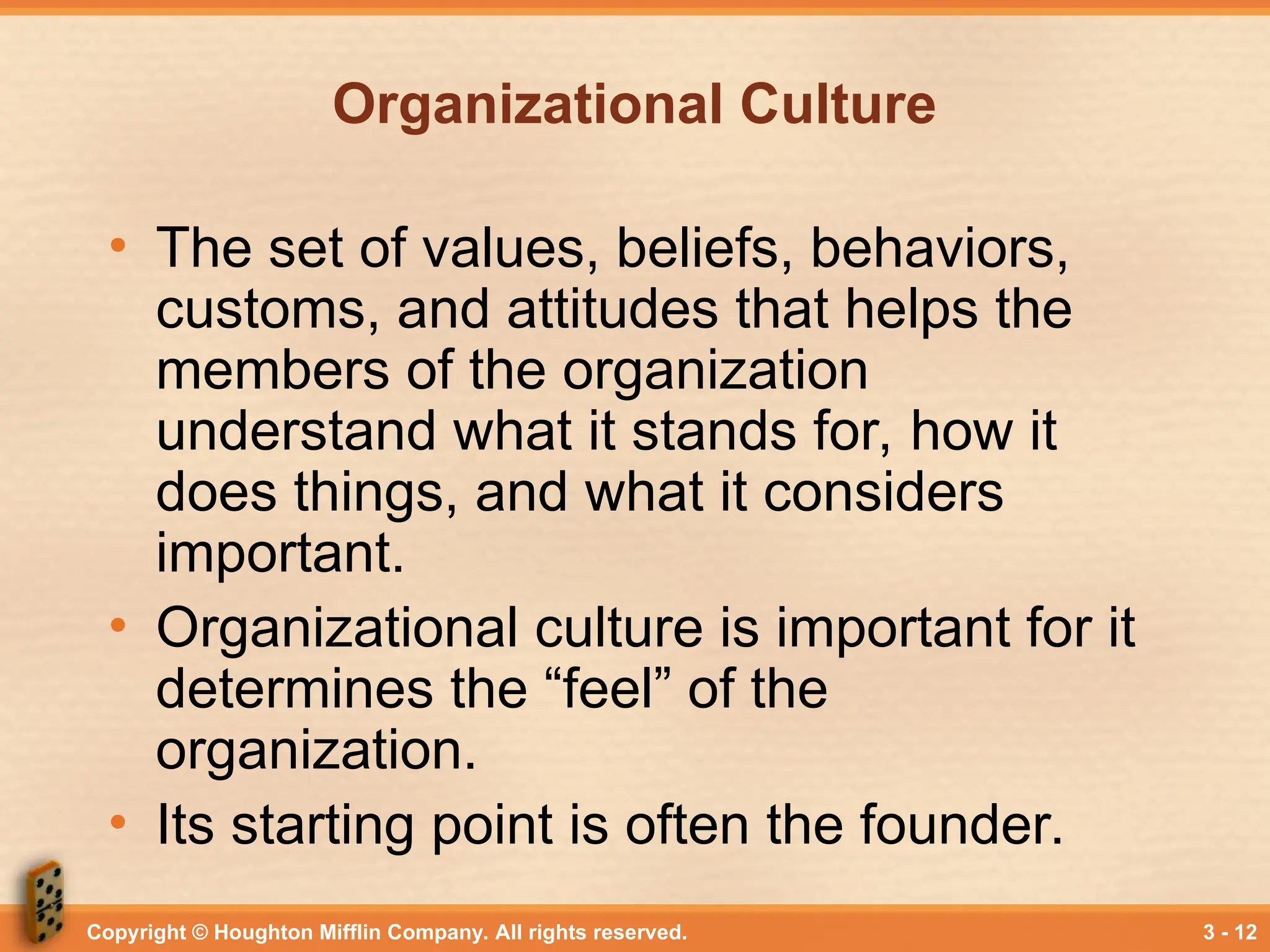 Copyright © Houghton Mifflin Company. All rights reserved. 3 - 12
Organizational Culture
• The set of values, beliefs, behaviors,
customs, and attitudes that helps the
members of the organization
understand what it stands for, how it
does things, and what it considers
important.
• Organizational culture is important for it
determines the “feel” of the
organization.
• Its starting point is often the founder.
 
