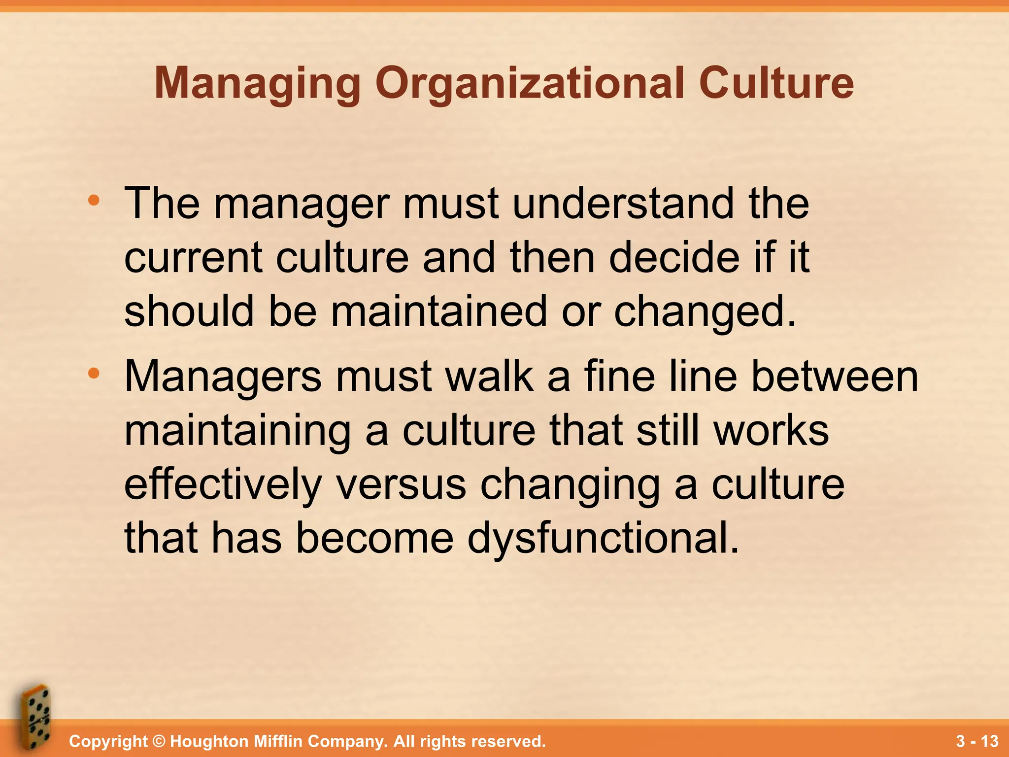 Copyright © Houghton Mifflin Company. All rights reserved. 3 - 13
Managing Organizational Culture
• The manager must understand the
current culture and then decide if it
should be maintained or changed.
• Managers must walk a fine line between
maintaining a culture that still works
effectively versus changing a culture
that has become dysfunctional.
 