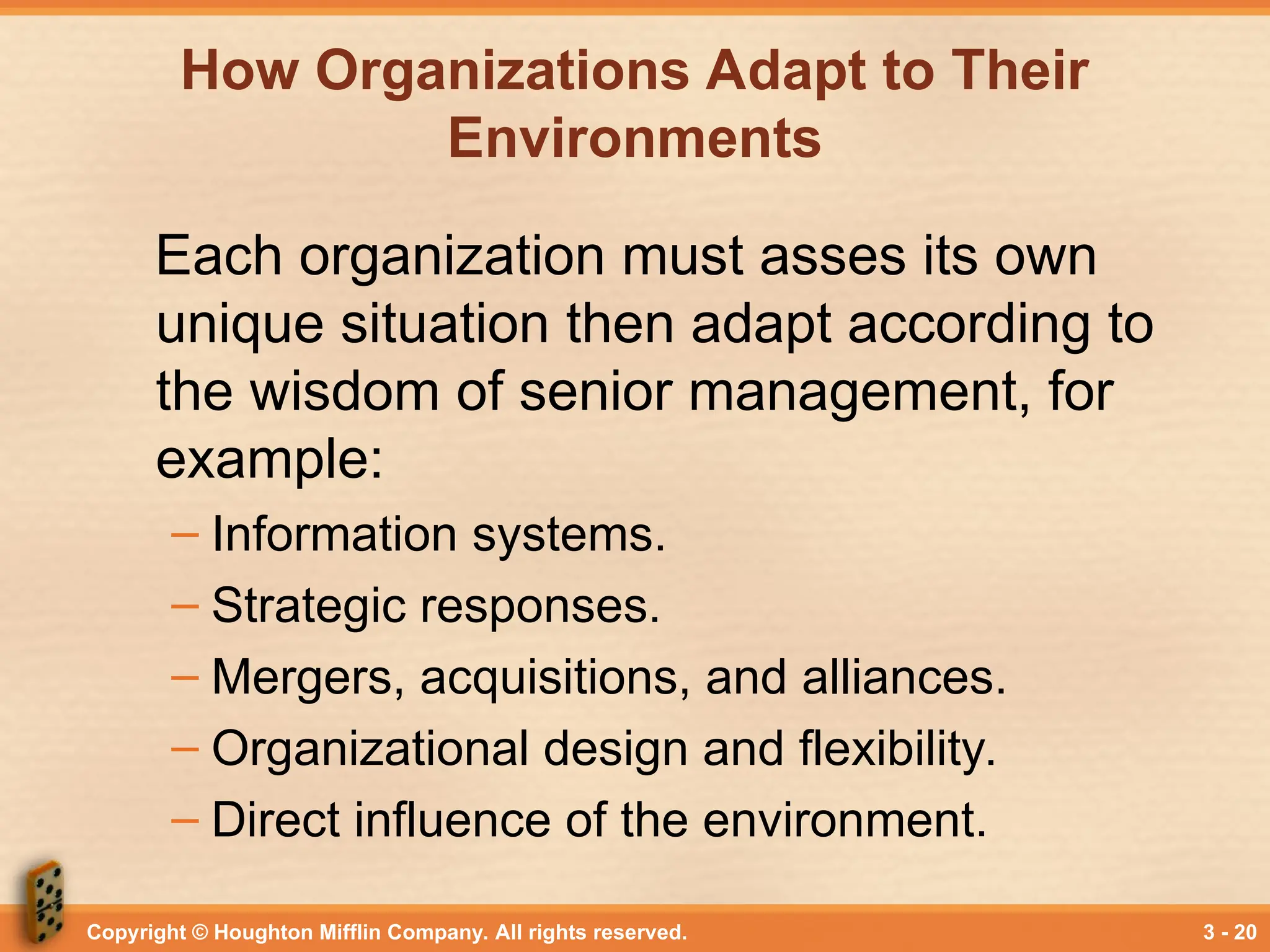 Copyright © Houghton Mifflin Company. All rights reserved. 3 - 20
How Organizations Adapt to Their
Environments
Each organization must asses its own
unique situation then adapt according to
the wisdom of senior management, for
example:
– Information systems.
– Strategic responses.
– Mergers, acquisitions, and alliances.
– Organizational design and flexibility.
– Direct influence of the environment.
 