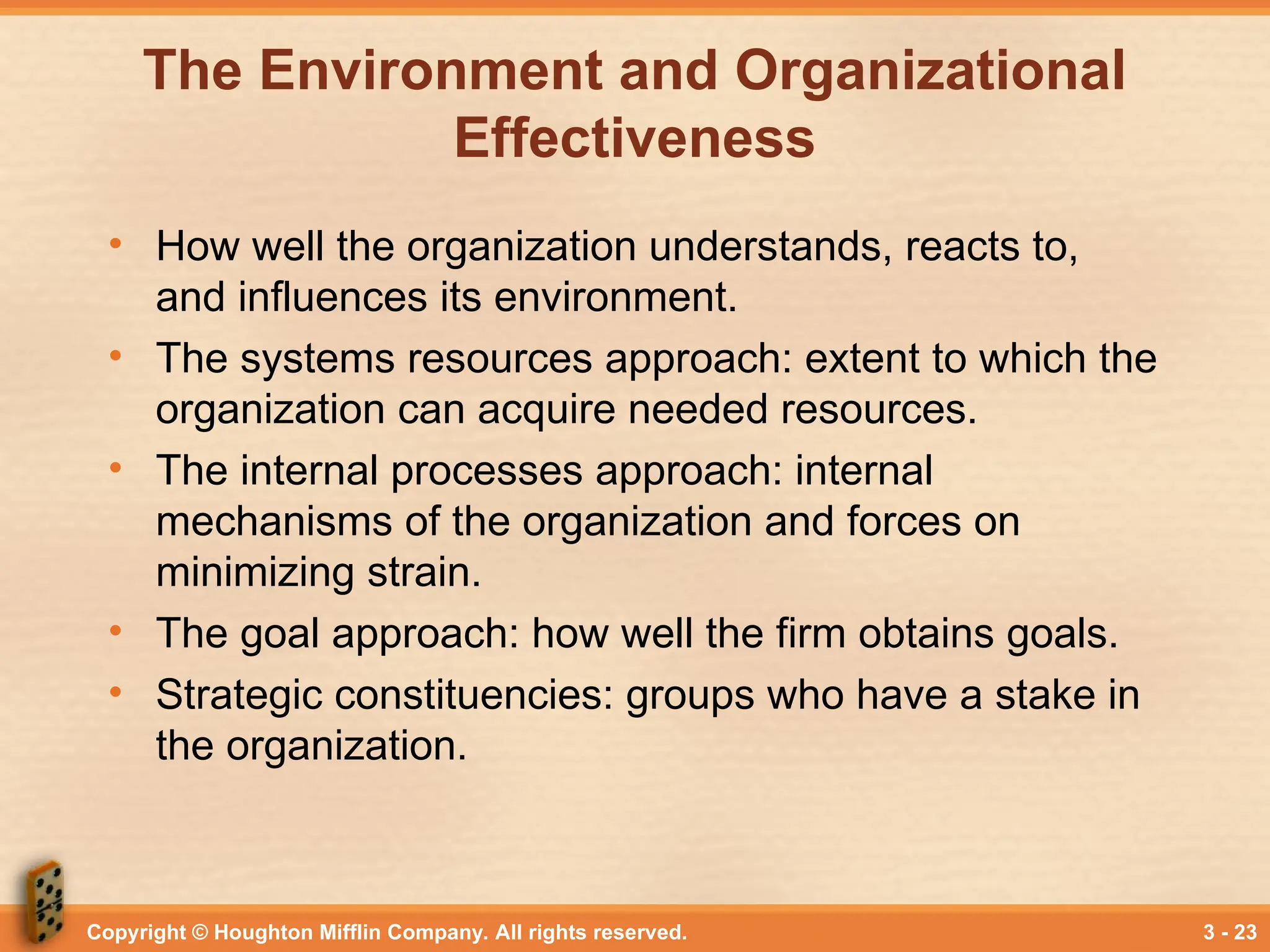 Copyright © Houghton Mifflin Company. All rights reserved. 3 - 23
The Environment and Organizational
Effectiveness
• How well the organization understands, reacts to,
and influences its environment.
• The systems resources approach: extent to which the
organization can acquire needed resources.
• The internal processes approach: internal
mechanisms of the organization and forces on
minimizing strain.
• The goal approach: how well the firm obtains goals.
• Strategic constituencies: groups who have a stake in
the organization.
 