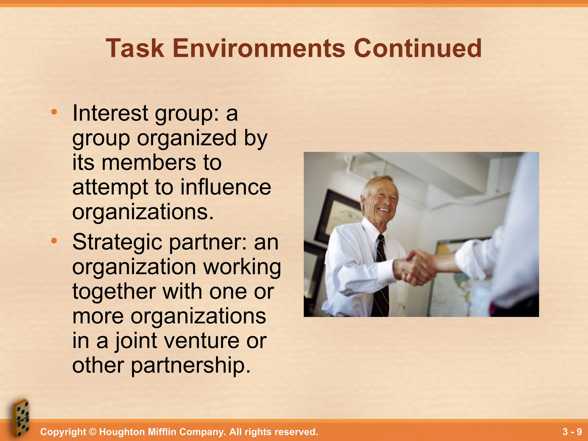 Copyright © Houghton Mifflin Company. All rights reserved. 3 - 9
Task Environments Continued
• Interest group: a
group organized by
its members to
attempt to influence
organizations.
• Strategic partner: an
organization working
together with one or
more organizations
in a joint venture or
other partnership.
 