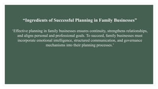 “Ingredients of Successful Planning in Family Businesses”
‘Effective planning in family businesses ensures continuity, strengthens relationships,
and aligns personal and professional goals. To succeed, family businesses must
incorporate emotional intelligence, structured communication, and governance
mechanisms into their planning processes.’
 
