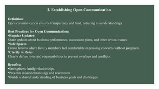 2. Establishing Open Communication
Definition:
Open communication ensures transparency and trust, reducing misunderstandings.
Best Practices for Open Communication:
•Regular Updates:
Share updates about business performance, succession plans, and other critical issues.
•Safe Spaces:
Create forums where family members feel comfortable expressing concerns without judgment.
•Clarity in Roles:
Clearly define roles and responsibilities to prevent overlaps and conflicts.
Benefits:
•Strengthens family relationships.
•Prevents misunderstandings and resentment.
•Builds a shared understanding of business goals and challenges.
 