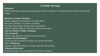 3. Family Meetings
Definition:
Family meetings are structured gatherings of family members to discuss business-related and personal
matters.
Benefits of Family Meetings:
•Foster alignment on business vision and values.
•Provide a platform for conflict resolution.
•Facilitate knowledge sharing across generations.
•Help in making collective decisions and fostering unity.
Tips for Effective Family Meetings:
•Set an Agenda:
Define clear objectives to keep meetings focused.
•Include All Stakeholders:
Ensure all relevant family members are invited and heard.
•Use a Moderator:
Engage a neutral facilitator to mediate sensitive discussions.
•Document Decisions:
Record outcomes for accountability and future reference.
 