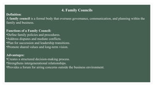4. Family Councils
Definition:
A family council is a formal body that oversees governance, communication, and planning within the
family and business.
Functions of a Family Council:
•Define family policies and procedures.
•Address disputes and mediate conflicts.
•Plan for succession and leadership transitions.
•Promote shared values and long-term vision.
Advantages:
•Creates a structured decision-making process.
•Strengthens intergenerational relationships.
•Provides a forum for airing concerns outside the business environment.
 