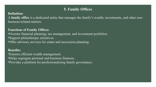 5. Family Offices
Definition:
A family office is a dedicated entity that manages the family’s wealth, investments, and other non-
business-related matters.
Functions of Family Offices:
•Oversee financial planning, tax management, and investment portfolios.
•Support philanthropic initiatives.
•Offer advisory services for estate and succession planning.
Benefits:
•Ensures efficient wealth management.
•Helps segregate personal and business finances.
•Provides a platform for professionalizing family governance.
 