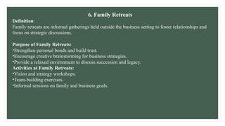 6. Family Retreats
Definition:
Family retreats are informal gatherings held outside the business setting to foster relationships and
focus on strategic discussions.
Purpose of Family Retreats:
•Strengthen personal bonds and build trust.
•Encourage creative brainstorming for business strategies.
•Provide a relaxed environment to discuss succession and legacy.
Activities at Family Retreats:
•Vision and strategy workshops.
•Team-building exercises.
•Informal sessions on family and business goals.
 